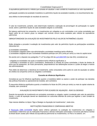 Contabilidade Empresarial ©
A equivalência patrimonial é o método que consiste em atualizar o valor contábil do investimento ao valor equivalente à

participação societária da sociedade investidora no patrimônio líquido da sociedade investida, e no reconhecimento dos

seus efeitos na demonstração do resultado do exercício.




O valor do investimento, portanto, será determinado mediante a aplicação da porcentagem de participação no capital
social, sobre o patrimônio líquido de cada sociedade coligada ou controlada.

No balanço patrimonial da companhia, os investimentos em coligadas ou em controladas e em outras sociedades que
façam parte de um mesmo grupo ou estejam sob controle comum serão avaliados pelo método da equivalência
patrimonial.

OBRIGATORIEDADE DA AVALIAÇÃO DE INVESTIMENTOS PELO VALOR DE PATRIMÔNIO LÍQUIDO


Estão obrigadas a proceder à avaliação de investimentos pelo valor de patrimônio líquido as participações societárias
relevantes em:

a) sociedades controladas;
b) sociedades coligadas sobre cuja administração a sociedade investidora tenha influência;
c) sociedades coligadas de que a sociedade investidora participe com 20% (vinte por cento) ou mais do capital social.

De acordo com o disposto nos parágrafos 1º e 2º do artigo 243 da Lei 6.404/1976 (Lei das S/A), consideram-se:

- coligadas as sociedades nas quais a investidora tenha influência significativa; e
- controlada a sociedade na qual a controladora, diretamente ou através de outras controladas, é titular de direitos de
sócio que lhe assegurem, de modo permanente, preponderância nas deliberações sociais e o poder de eleger a maioria
dos administradores.

Para efeito de determinar a relevância do investimento, serão computados como parte do custo de aquisição os saldos
de créditos da companhia contra as coligadas e controladas.

                                          Conceito de Influência Significativa

Considera-se que há influência significativa quando a investidora detém ou exerce o poder de participar nas decisões
das políticas financeira ou operacional da investida, sem controlá-la.

É presumida influência significativa quando a investidora for titular de 20% (vinte por cento) ou mais do capital votante da
investida, sem controlá-la.

               AVALIAÇÃO DO INVESTIMENTO POR OCASIÃO DE AQUISIÇÃO - ÁGIO OU DESÁGIO

Quando da aquisição de investimento em sociedade controlada ou coligada, sujeito à avaliação pelo valor de patrimônio
líquido, o custo de aquisição deverá ser desdobrado em subcontas distintas da conta que registrar o valor contábil do
investimento.

Veja maiores detalhes no tópico “Ágio e Deságio na Aquisição de Investimentos”, nesta obra.

                               INSTITUIÇÕES FINANCEIRAS E COMPANHIAS ABERTAS

A Resolução CMN 3.619/2008 dispõe sobre critérios aplicáveis na avaliação de investimentos em coligadas e
controladas e determina que as instituições financeiras e demais instituições autorizadas a funcionar pelo Banco Central
do Brasil devem avaliar pelo método da equivalência patrimonial os investimentos, no País e no exterior, em:

                                                                                                                        153
 