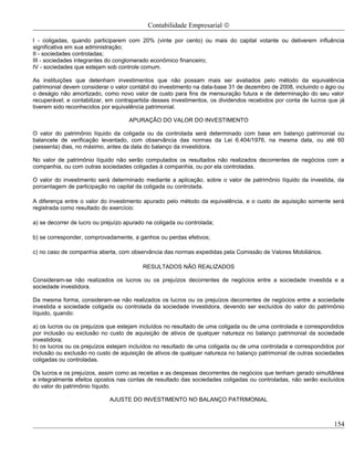 Contabilidade Empresarial ©

I - coligadas, quando participarem com 20% (vinte por cento) ou mais do capital votante ou detiverem influência
significativa em sua administração;
II - sociedades controladas;
III - sociedades integrantes do conglomerado econômico financeiro;
IV - sociedades que estejam sob controle comum.

As instituições que detenham investimentos que não possam mais ser avaliados pelo método da equivalência
patrimonial devem considerar o valor contábil do investimento na data-base 31 de dezembro de 2008, incluindo o ágio ou
o deságio não amortizado, como novo valor de custo para fins de mensuração futura e de determinação do seu valor
recuperável; e contabilizar, em contrapartida desses investimentos, os dividendos recebidos por conta de lucros que já
tiverem sido reconhecidos por equivalência patrimonial.

                                     APURAÇÃO DO VALOR DO INVESTIMENTO

O valor do patrimônio líquido da coligada ou da controlada será determinado com base em balanço patrimonial ou
balancete de verificação levantado, com observância das normas da Lei 6.404/1976, na mesma data, ou até 60
(sessenta) dias, no máximo, antes da data do balanço da investidora.

No valor de patrimônio líquido não serão computados os resultados não realizados decorrentes de negócios com a
companhia, ou com outras sociedades coligadas à companhia, ou por ela controladas.

O valor do investimento será determinado mediante a aplicação, sobre o valor de patrimônio líquido da investida, da
porcentagem de participação no capital da coligada ou controlada.

A diferença entre o valor do investimento apurado pelo método da equivalência, e o custo de aquisição somente será
registrada como resultado do exercício:

a) se decorrer de lucro ou prejuízo apurado na coligada ou controlada;

b) se corresponder, comprovadamente, a ganhos ou perdas efetivos;

c) no caso de companhia aberta, com observância das normas expedidas pela Comissão de Valores Mobiliários.

                                          RESULTADOS NÃO REALIZADOS

Consideram-se não realizados os lucros ou os prejuízos decorrentes de negócios entre a sociedade investida e a
sociedade investidora.

Da mesma forma, consideram-se não realizados os lucros ou os prejuízos decorrentes de negócios entre a sociedade
investida e sociedade coligada ou controlada da sociedade investidora, devendo ser excluídos do valor do patrimônio
líquido, quando:

a) os lucros ou os prejuízos que estejam incluídos no resultado de uma coligada ou de uma controlada e correspondidos
por inclusão ou exclusão no custo de aquisição de ativos de qualquer natureza no balanço patrimonial da sociedade
investidora;
b) os lucros ou os prejuízos estejam incluídos no resultado de uma coligada ou de uma controlada e correspondidos por
inclusão ou exclusão no custo de aquisição de ativos de qualquer natureza no balanço patrimonial de outras sociedades
coligadas ou controladas.

Os lucros e os prejuízos, assim como as receitas e as despesas decorrentes de negócios que tenham gerado simultânea
e integralmente efeitos opostos nas contas de resultado das sociedades coligadas ou controladas, não serão excluídos
do valor do patrimônio líquido.

                             AJUSTE DO INVESTIMENTO NO BALANÇO PATRIMONIAL



                                                                                                                  154
 