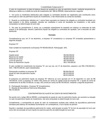 Contabilidade Empresarial ©
O valor do investimento na data do balanço deverá ser ajustado ao valor de patrimônio líquido, mediante lançamento da
diferença a débito ou a crédito da conta de investimento (art. 388 do RIR/99), observando-se o seguinte:

1 - Os lucros ou dividendos distribuídos pela coligada ou controlada deverão ser registrados pelo contribuinte como
diminuição do valor de patrimônio líquido do investimento, e não influenciarão as contas de resultado;

2 - Quando os rendimentos referidos em 1 acima forem apurados em balanço da coligada ou controlada levantado em
data posterior à da última avaliação, deverão ser creditados à conta de resultados da investidora, e não serão
computados na determinação do lucro real;

3 - No caso do procedimento 2, acima, se a avaliação subseqüente for baseada em balanço ou balancete de data
anterior à da distribuição, deverá o patrimônio líquido da coligada ou controlada ser ajustado, com a exclusão do valor
distribuído.

                                                       Exemplo:

Considerando-se que, em 31 de dezembro, a empresa "A" (investidora) e a empresa "B" (investida) apresentaram a
seguinte situação:

Empresa "A":

Valor contábil do investimento na Empresa "B" R$ 600.000,00. Participação: 30%.

Empresa "B":

Capital social                                                             R$ 500.000,00
Reservas de capital                                                        R$ 600.000,00
Reservas de lucros                                                         R$ 900.000,00
Lucro do exercício                                                         R$ 700.000,00
Soma do Patrimônio Líquido                                                 R$ 2.700.000,00

O valor contábil do investimento da empresa "A", por sua vez, em 31 de dezembro, passará a ser R$ 2.700.000,00 x
30% = R$ 810.000,00, assim desdobrados:

Participação societária na empresa "B"                                    R$ 600.000,00
Ajuste ao valor de patrimônio líquido                                     R$ 210.000,00
Soma                                                                      R$ 810.000,00

O acréscimo ao patrimônio líquido da empresa "B" refere-se ao lucro apurado em 31 de dezembro no valor de R$
700.000,00. Como a empresa "A" detém 30% (trinta por cento) do capital social da empresa "B", o ajuste da conta de
investimento foi de R$ 210.000,00, ou seja, 30% (trinta por cento) de R$ 700.000,00, mediante o seguinte lançamento:

D - Participação Societária - Empresa "B" (Investimentos)
C - Receita de Equivalência Patrimonial (Resultado)
R$ 210.000,00

                          CONTRAPARTIDA DO AJUSTE NA CONTA DE INVESTIMENTOS

De acordo com o artigo 389 do RIR/99, a contrapartida do ajuste do valor do patrimônio líquido, por aumento ou redução
no valor do patrimônio líquido do investimento, não será computada na determinação do lucro real.

Contabilmente, a contrapartida do ajuste do valor do investimento avaliado pelo método de equivalência patrimonial
transitará pelo balanço de resultados aumentando, em conseqüência, o lucro líquido do período.

Quando o resultado da equivalência patrimonial for credor, será lançado na parte "A" do livro de apuração do lucro real
como item de exclusão do lucro líquido do exercício para fins de determinação do lucro real.



                                                                                                                   155
 