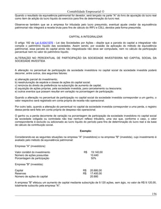 Contabilidade Empresarial ©
Quando o resultado da equivalência patrimonial for devedor, será lançado na parte "A" do livro de apuração do lucro real
como item de adição do lucro líquido do exercício para fins de determinação do lucro real.

Observe-se também que se a empresa for tributada pelo lucro presumido, eventual ajuste credor da equivalência
patrimonial não integrará a receita bruta para fins de cálculo do IRPJ e CSLL devidos pela forma presumida.


                                             CAPITAL A INTEGRALIZAR

O artigo 182 da Lei 6.404/1976 - Lei das Sociedades por Ações - dispõe que a parcela do capital a integralizar não
compõe o patrimônio líquido das sociedades. Assim sendo, por ocasião da aplicação do método de equivalência
patrimonial, essa parcela do capital ainda não integralizada não deve ser computada, nem no cálculo da participação
percentual nem no valor do patrimônio líquido.

ALTERAÇÃO NO PERCENTUAL DE PARTICIPAÇÃO DA SOCIEDADE INVESTIDORA NO CAPITAL SOCIAL DA
SOCIEDADE INVESTIDA


A alteração no percentual de participação da sociedade investidora no capital social da sociedade investida poderá
decorrer, entre outros, dos seguintes fatores:

a) alienação parcial do investimento;
b) reestruturação de espécie e classe de ações do capital social;
c) renúncia do direito de preferência na subscrição de aumento de capital;
d) aquisição de ações próprias, pela sociedade investida, para cancelamento ou tesouraria;
e) outros eventos que possam resultar em variação na porcentagem de participação.

Quando a alteração no percentual de participação no capital social da sociedade investida corresponder a um ganho, o
valor respectivo será registrado em conta própria de receita não operacional.

Por outro lado, quando a alteração do percentual no capital da sociedade investida corresponder a uma perda, o registro
dessa perda será feito em conta própria de despesa não operacional.

O ganho ou a perda decorrente de variação na porcentagem de participação da sociedade investidora no capital social
da sociedade coligada ou controlada não traz nenhum reflexo tributário, uma vez que, conforme o caso, o valor
correspondente é excluído ou adicionado ao lucro líquido do período para fins de determinação do lucro real e da base
de cálculo da contribuição social.

                                                       Exemplo:

Considerando-se as seguintes situações na empresa "A" (investidora) e na empresa "B" (investida), cujo investimento é
avaliado pelo método de equivalência patrimonial:

Empresa "A" (investidora):

Valor contábil do investimento                            R$   19.140,00
Número de ações possuídas                                      10.440
Porcentagem de participação                                    50%

Empresa "B" (investida):

Capital                                                  R$    20.880,00
Reservas                                                 R$    17.400,00
Número de ações do capital                                     20.880

A empresa "B" efetuou um aumento de capital mediante subscrição de 9.120 ações, sem ágio, no valor de R$ 9.120,00,
totalmente subscrito pela empresa "A".


                                                                                                                    156
 