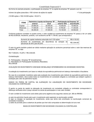 Contabilidade Empresarial ©
Na forma do exemplo proposto, a participação da empresa "A" no capital da empresa "B" passará a ser de:

número de ações possuídas x 100/ número de ações do capital                                         = % de participação

(19.560 ações x 100)/ 30.000 ações = 65,20 %


                             Patrimônio Líquido da Empresa "B"         Participação da Empresa "A"
                    ITENS
                                 anterior            atual             anterior 50%     atual 65,20%
                  Capital       20.880,00          30.000,00            10.440,00         19.560,00
                  Reservas      17.400,00          17.400.00             8.700,00         11.344,80
                  Total         38.280,00          47.400,00            19.140,00         30.904,80

Conforme podemos constatar no quadro acima, o valor contábil do investimento da empresa "A" passou a ter um saldo
de R$ 30.904,80, resultando, portanto, num acréscimo de R$ 11.764,80, que corresponde a:

                   Aumento de capital mediante subscrição de 9.120 ações                  R$ 9.120,00
                   Aumento do investimento em decorrência da variação do
                                                                                          R$ 2.644,80
                   percentual de 50% para 65,20%

O valor do ganho também poderá ser obtido mediante aplicação do acréscimo percentual sobre o valor das reservas da
empresa "B", ou seja:

R$ 17.400,00 x 15,20% = R$ 2.644,80.

Contabilização:

D - Participações - Empresa "B" (Investimentos)
C - Resultados em Participações Societárias (Resultado)
R$ 2.644,80

AVALIAÇÃO DO INVESTIMENTO COM BASE EM BALANÇO INTERMEDIÁRIO DA SOCIEDADE INVESTIDA

A avaliação do investimento com base no método de equivalência patrimonial em balanço intermediário é facultativa.

No caso de a sociedade investidora optar pela avaliação dos investimentos pelo método de equivalência patrimonial, em
balanço intermediário, deve avaliar todos os investimentos em sociedade coligada ou controlada que estejam sujeitos à
avaliação pelo valor de patrimônio líquido.

GANHO OU PERDA DE CAPITAL NA ALIENAÇÃO OU LIQUIDAÇÃO DO INVESTIMENTO EM SOCIEDADE
COLIGADA OU CONTROLADA

O ganho ou perda de capital na alienação de investimento em sociedade coligada ou controlada corresponderá à
diferença verificada entre o preço cobrado na venda da participação e o seu valor contábil.

O valor contábil do investimento será obtido pela soma algébrica dos seguintes valores (art. 385 do RIR/99):

a) valor de patrimônio líquido pelo qual o investimento está registrado na escrituração contábil;
b) ágio ou deságio na aquisição do investimento, ainda que tenha sido amortizado na escrituração comercial da
sociedade investidora;
c) saldo da provisão para a cobertura de perdas que tiver sido computada na determinação do lucro real.

                      BAIXA DO INVESTIMENTO EM SOCIEDADE COLIGADA OU CONTROLADA



                                                                                                                     157
 