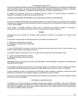 Contabilidade Empresarial ©
A baixa de investimento relevante e influente em sociedade coligada ou controlada deve ser precedida da avaliação pelo
valor de patrimônio líquido, com base em balanço patrimonial ou balancete de verificação da coligada ou controlada,
levantado na data da alienação ou liquidação ou até 30 (trinta) dias, no máximo, antes dessa data.

A avaliação do investimento, nesse caso, é necessária para que o ganho ou a perda de capital na alienação ou
liquidação da participação societária seja corretamente apurado.

LUCROS OU DIVIDENDOS DISTRIBUÍDOS PELA SOCIEDADE COLIGADA OU CONTROLADA

Os lucros ou dividendos distribuídos pela sociedade coligada ou controlada deverão ser registrados pela sociedade
investidora como diminuição do valor do patrimônio líquido do investimento e não influenciarão as contas de resultado (§
1º do art. 388 do RIR/99).

Assim, quando a sociedade investidora recebe lucros ou dividendos da sociedade coligada ou controlada, a
contrapartida do valor recebido será a própria conta de investimentos da sociedade investidora.

                                                       Exemplo:

Considerando-se que a empresa "B" (investida) credite dividendos à empresa "A" (investidora), no montante de R$
80.000,00.

O lançamento contábil poderá ser feito pela empresa "A" (investidora) do seguinte modo:

D - Dividendos a Receber (Ativo Circulante)
C - Participações - Empresa "B" (Investimentos)
R$ 80.000,00

O valor de R$ 80.000,00 foi excluído da conta de investimentos porque esse mesmo valor foi incluído nessa conta
através de anterior débito de equivalência patrimonial.

A sociedade coligada ou controlada, por sua vez, poderá fazer o lançamento contábil do seguinte modo:

D - Lucros Acumulados (Patrimônio Líquido)
C - Dividendos Propostos (Passivo Circulante)
R$ 80.000,00

CONTRAPARTIDA DO AJUSTE DO VALOR DO INVESTIMENTO EM SOCIEDADE COLIGADA OU CONTROLADA
COM SEDE NO EXTERIOR

Os resultados da avaliação dos investimentos em sociedade coligada ou controlada com sede no Exterior, pelo método
da equivalência patrimonial deverão ser computados na determinação do lucro real (art. 25 da Lei nº 9.249/95).

O mesmo tratamento se aplica, à contrapartida da amortização do ágio ou deságio na aquisição e os ganhos de capital
derivados de investimentos, em sociedades coligadas ou controladas com sede no Exterior.

Os prejuízos e perdas decorrentes dessas operações não poderão ser compensados com os lucros auferidos no Brasil
(§ 4º do art. 25 da Lei nº 9.249/95).

                                          PATRIMÔNIO LÍQUIDO NEGATIVO

Há situações que, em face de prejuízos acumulados apurados pela coligada ou controlada, o valor de seu Patrimônio
Líquido passe a ser negativo, acarretando um “Passivo a Descoberto” (quando o Balanço Patrimonial passa a apresentar
valor total com obrigações para com terceiros superior ao dos ativos). Para maiores detalhes sobre tal apresentação,
veja o tópico “Patrimônio Líquido”, nesta obra.




                                                                                                                    158
 