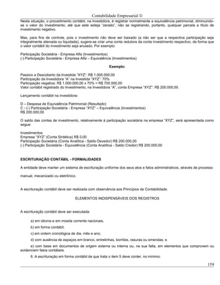 Contabilidade Empresarial ©
Nesta situação, o procedimento contábil, na investidora, é registrar normalmente a equivalência patrimonial, diminuindo-
se o valor do investimento, até que este esteja “zerado”, não se registrando, portanto, qualquer parcela a título de
investimento negativo.

Mas, para fins de controle, pois o investimento não deve ser baixado (a não ser que a respectiva participação seja
integralmente alienada ou liquidada), sugere-se criar uma conta redutora da conta investimento respectivo, de forma que
o valor contábil do investimento seja anulado. Por exemplo:

Participação Societária - Empresa Alfa (Investimentos)
(-) Participação Societária - Empresa Alfa – Equivalência (Investimentos)

                                                       Exemplo:

Passivo a Descoberto da Investida “XYZ”: R$ 1.000.000,00
Participação da Investidora “A” na Investida “XYZ”: 70%
Participação negativa: R$ 1.000.000,00 x 70% = R$ 700.000,00
Valor contábil registrado do Investimento, na Investidora “A”, conta Empresa “XYZ”: R$ 200.000,00.

Lançamento contábil na investidora:

D – Despesa de Equivalência Patrimonial (Resultado)
C - (-) Participação Societária - Empresa “XYZ” – Equivalência (Investimentos)
R$ 200.000,00

O saldo das contas de investimento, relativamente à participação societária na empresa “XYZ”, será apresentada como
segue:

Investimentos
Empresa “XYZ” (Conta Sintética) R$ 0,00
Participação Societária (Conta Analítica - Saldo Devedor) R$ 200.000,00
(-) Participação Societária - Equivalência (Conta Analítica - Saldo Credor) R$ 200.000,00


ESCRITURAÇÃO CONTÁBIL - FORMALIDADES

A entidade deve manter um sistema de escrituração uniforme dos seus atos e fatos administrativos, através de processo

manual, mecanizado ou eletrônico.


A escrituração contábil deve ser realizada com observância aos Princípios de Contabilidade.

                                  ELEMENTOS INDISPENSÁVEIS DOS REGISTROS


A escrituração contábil deve ser executada:

      a) em idioma e em moeda corrente nacionais;
      b) em forma contábil;
      c) em ordem cronológica de dia, mês e ano;
      d) com ausência de espaços em branco, entrelinhas, borrões, rasuras ou emendas; e
      e) com base em documentos de origem externa ou interna ou, na sua falta, em elementos que comprovem ou
evidenciem fatos contábeis.
      6. A escrituração em forma contábil de que trata o item 5 deve conter, no mínimo:

                                                                                                                    159
 