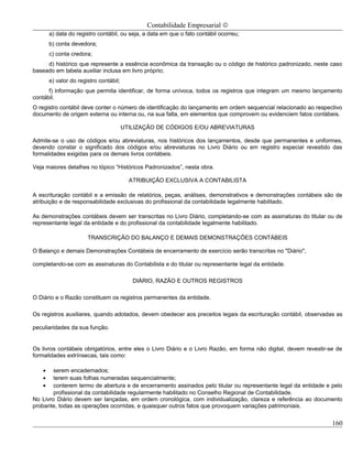 Contabilidade Empresarial ©
        a) data do registro contábil, ou seja, a data em que o fato contábil ocorreu;
        b) conta devedora;
        c) conta credora;
     d) histórico que represente a essência econômica da transação ou o código de histórico padronizado, neste caso
baseado em tabela auxiliar inclusa em livro próprio;
        e) valor do registro contábil;
      f) informação que permita identificar, de forma unívoca, todos os registros que integram um mesmo lançamento
contábil.
O registro contábil deve conter o número de identificação do lançamento em ordem sequencial relacionado ao respectivo
documento de origem externa ou interna ou, na sua falta, em elementos que comprovem ou evidenciem fatos contábeis.

                                         UTILIZAÇÃO DE CÓDIGOS E/OU ABREVIATURAS

Admite-se o uso de códigos e/ou abreviaturas, nos históricos dos lançamentos, desde que permanentes e uniformes,
devendo constar o significado dos códigos e/ou abreviaturas no Livro Diário ou em registro especial revestido das
formalidades exigidas para os demais livros contábeis.

Veja maiores detalhes no tópico “Históricos Padronizados”, nesta obra.

                                           ATRIBUIÇÃO EXCLUSIVA A CONTABILISTA

A escrituração contábil e a emissão de relatórios, peças, análises, demonstrativos e demonstrações contábeis são de
atribuição e de responsabilidade exclusivas do profissional da contabilidade legalmente habilitado.

As demonstrações contábeis devem ser transcritas no Livro Diário, completando-se com as assinaturas do titular ou de
representante legal da entidade e do profissional da contabilidade legalmente habilitado.

                        TRANSCRIÇÃO DO BALANÇO E DEMAIS DEMONSTRAÇÕES CONTÁBEIS

O Balanço e demais Demonstrações Contábeis de encerramento de exercício serão transcritas no "Diário",

completando-se com as assinaturas do Contabilista e do titular ou representante legal da entidade.

                                            DIÁRIO, RAZÃO E OUTROS REGISTROS

O Diário e o Razão constituem os registros permanentes da entidade.

Os registros auxiliares, quando adotados, devem obedecer aos preceitos legais da escrituração contábil, observadas as

peculiaridades da sua função.


Os livros contábeis obrigatórios, entre eles o Livro Diário e o Livro Razão, em forma não digital, devem revestir-se de
formalidades extrínsecas, tais como:

    •   serem encadernados;
    •   terem suas folhas numeradas sequencialmente;
    •   conterem termo de abertura e de encerramento assinados pelo titular ou representante legal da entidade e pelo
        profissional da contabilidade regularmente habilitado no Conselho Regional de Contabilidade.
No Livro Diário devem ser lançadas, em ordem cronológica, com individualização, clareza e referência ao documento
probante, todas as operações ocorridas, e quaisquer outros fatos que provoquem variações patrimoniais.


                                                                                                                   160
 