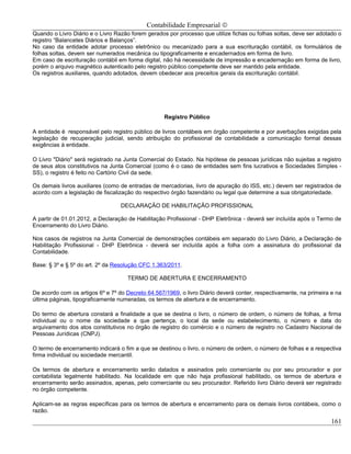 Contabilidade Empresarial ©
Quando o Livro Diário e o Livro Razão forem gerados por processo que utilize fichas ou folhas soltas, deve ser adotado o
registro “Balancetes Diários e Balanços”.
No caso da entidade adotar processo eletrônico ou mecanizado para a sua escrituração contábil, os formulários de
folhas soltas, devem ser numerados mecânica ou tipograficamente e encadernados em forma de livro.
Em caso de escrituração contábil em forma digital, não há necessidade de impressão e encadernação em forma de livro,
porém o arquivo magnético autenticado pelo registro público competente deve ser mantido pela entidade.
Os registros auxiliares, quando adotados, devem obedecer aos preceitos gerais da escrituração contábil.




                                                   Registro Público

A entidade é responsável pelo registro público de livros contábeis em órgão competente e por averbações exigidas pela
legislação de recuperação judicial, sendo atribuição do profissional de contabilidade a comunicação formal dessas
exigências à entidade.

O Livro "Diário" será registrado na Junta Comercial do Estado. Na hipótese de pessoas jurídicas não sujeitas a registro
de seus atos constitutivos na Junta Comercial (como é o caso de entidades sem fins lucrativos e Sociedades Simples -
SS), o registro é feito no Cartório Civil da sede.

Os demais livros auxiliares (como de entradas de mercadorias, livro de apuração do ISS, etc.) devem ser registrados de
acordo com a legislação de fiscalização do respectivo órgão fazendário ou legal que determine a sua obrigatoriedade.

                                  DECLARAÇÃO DE HABILITAÇÃO PROFISSIONAL

A partir de 01.01.2012, a Declaração de Habilitação Profissional - DHP Eletrônica - deverá ser incluída após o Termo de
Encerramento do Livro Diário.

Nos casos de registros na Junta Comercial de demonstrações contábeis em separado do Livro Diário, a Declaração de
Habilitação Profissional - DHP Eletrônica - deverá ser incluída após a folha com a assinatura do profissional da
Contabilidade.

Base: § 3º e § 5º do art. 2º da Resolução CFC 1.363/2011.

                                    TERMO DE ABERTURA E ENCERRAMENTO

De acordo com os artigos 6º e 7º do Decreto 64.567/1969, o livro Diário deverá conter, respectivamente, na primeira e na
última páginas, tipograficamente numeradas, os termos de abertura e de encerramento.

Do termo de abertura constará a finalidade a que se destina o livro, o número de ordem, o número de folhas, a firma
individual ou o nome da sociedade a que pertença, o local da sede ou estabelecimento, o número e data do
arquivamento dos atos constitutivos no órgão de registro do comércio e o número de registro no Cadastro Nacional de
Pessoas Jurídicas (CNPJ).

O termo de encerramento indicará o fim a que se destinou o livro, o número de ordem, o número de folhas e a respectiva
firma individual ou sociedade mercantil.

Os termos de abertura e encerramento serão datados e assinados pelo comerciante ou por seu procurador e por
contabilista legalmente habilitado. Na localidade em que não haja profissional habilitado, os termos de abertura e
encerramento serão assinados, apenas, pelo comerciante ou seu procurador. Referido livro Diário deverá ser registrado
no órgão competente.

Aplicam-se as regras específicas para os termos de abertura e encerramento para os demais livros contábeis, como o
razão.
                                                                                                                    161
 