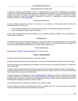 Contabilidade Empresarial ©

                                          DISPOSIÇÕES DA LEI TRIBUTÁRIA

A companhia observará exclusivamente em livros ou registros auxiliares, sem qualquer modificação da escrituração
mercantil e das demonstrações reguladas nesta Lei, as disposições da lei tributária, ou de legislação especial sobre a
atividade que constitui seu objeto, que prescrevam, conduzam ou incentivem a utilização de métodos ou critérios
contábeis diferentes ou determinem registros, lançamentos ou ajustes ou a elaboração de outras demonstrações
financeiras (§ 2 do art. 177 da Lei 6.404/76).

                                               ESCRITURAÇÃO DIGITAL

Os livros contábeis obrigatórios, entre eles o Livro Diário e o Livro Razão, em forma digital, devem revestir-se de
formalidades extrínsecas, tais como:

    •   serem assinados digitalmente pela entidade e pelo profissional da contabilidade regularmente habilitado;
    •   serem autenticados no registro público competente.

O Livro Diário, assinado digitalmente pela entidade e pelo contabilista legalmente habilitado, deve ser submetido ao
registro público competente.

                                                    Armazenamento

O contabilista deve tomar as medidas necessárias para que a entidade titular da escrituração armazene, em meio digital,
os livros e as demonstrações contábeis, devidamente assinados, visando a sua apresentação de forma integral, nos
termos estritos das respectivas leis especiais, ou em juízo, quando previsto em lei.

                                                 BASES NORMATIVAS

Resolução CFC 1.330/2011, Decreto Lei 486/1969 e os citados no texto.

                                               FILIAIS – ESCRITURAÇÃO

A opção por escrituração descentralizada fica a critério da entidade.

Na escrituração descentralizada, deve ser observado o mesmo grau de detalhamento dos registros contábeis da matriz.

Caso houver opção pela contabilidade não centralizada, deve-se incorporar na escrituração da Matriz os resultados de
cada uma das filiais.

O mesmo se aplica às filiais no Brasil, das pessoas jurídicas com sede no exterior, devendo o agente ou representante
escriturar seus livros comerciais, de modo que demonstrem além de seus próprios rendimentos, os lucros reais apurados
nas operações alheias que agiu como intermediário.

O Conselho Federal de Contabilidade, por meio da Resolução CFC 1.330/2011 que aprovou a ITG 2000 - Escrituração
Contábil - estabeleceu que a entidade que tiver unidade operacional ou de negócios, quer como filial, agência, sucursal
ou assemelhada, e que optar por sistema de escrituração descentralizado, deve ter registros contábeis que permitam a
identificação das transações de cada uma dessas unidades.

A escrituração de todas as unidades deve integrar um único sistema contábil.

As contas recíprocas relativas às transações entre matriz e unidades, bem como entre estas, devem ser eliminadas
quando da elaboração das demonstrações contábeis da entidade.



                                                                                                                   162
 