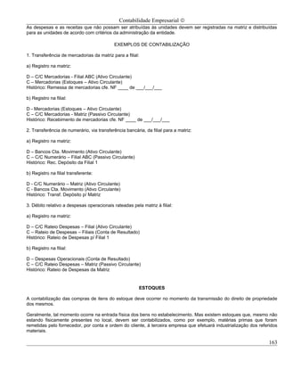 Contabilidade Empresarial ©
As despesas e as receitas que não possam ser atribuídas às unidades devem ser registradas na matriz e distribuídas
para as unidades de acordo com critérios da administração da entidade.

                                            EXEMPLOS DE CONTABILIZAÇÃO

1. Transferência de mercadorias da matriz para a filial:

a) Registro na matriz:

D – C/C Mercadorias - Filial ABC (Ativo Circulante)
C – Mercadorias (Estoques – Ativo Circulante)
Histórico: Remessa de mercadorias cfe. NF ____ de ___/___/___

b) Registro na filial:

D - Mercadorias (Estoques – Ativo Circulante)
C – C/C Mercadorias - Matriz (Passivo Circulante)
Histórico: Recebimento de mercadorias cfe. NF ____ de ___/___/___

2. Transferência de numerário, via transferência bancária, da filial para a matriz:

a) Registro na matriz:

D – Bancos Cta. Movimento (Ativo Circulante)
C – C/C Numerário – Filial ABC (Passivo Circulante)
Histórico: Rec. Depósito da Filial 1

b) Registro na filial transferente:

D - C/C Numerário – Matriz (Ativo Circulante)
C - Bancos Cta. Movimento (Ativo Circulante)
Histórico: Transf. Depósito p/ Matriz

3. Débito relativo a despesas operacionais rateadas pela matriz à filial:

a) Registro na matriz:

D – C/C Rateio Despesas – Filial (Ativo Circulante)
C – Rateio de Despesas – Filiais (Conta de Resultado)
Histórico: Rateio de Despesas p/ Filial 1

b) Registro na filial:

D – Despesas Operacionais (Conta de Resultado)
C – C/C Rateio Despesas – Matriz (Passivo Circulante)
Histórico: Rateio de Despesas da Matriz


                                                        ESTOQUES

A contabilização das compras de itens do estoque deve ocorrer no momento da transmissão do direito de propriedade
dos mesmos.

Geralmente, tal momento ocorre na entrada física dos bens no estabelecimento. Mas existem estoques que, mesmo não
estando fisicamente presentes no local, devem ser contabilizados, como por exemplo, matérias primas que foram
remetidas pelo fornecedor, por conta e ordem do cliente, á terceira empresa que efetuará industrialização dos referidos
materiais.

                                                                                                                   163
 