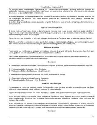 Contabilidade Empresarial ©
Os estoques estão representados basicamente por: mercadorias para revenda, produtos acabados, produtos em
elaboração, matérias-primas, almoxarifado, importações em andamento e adiantamentos a fornecedores de estoques,
observando-se que serão também considerados:

a) os itens existentes fisicamente em estoques, excluindo-se aqueles que estão fisicamente na empresa, mas não são
de propriedade da empresa, tais como aqueles recebidos em consignação, para conserto, remessa para
industrialização, etc.;
b) os itens de propriedade da empresa que estão em poder de terceiros para conserto, consignação, beneficiamento ou
armazenamento.

                                             CLASSIFICAÇÃO CONTÁBIL

O termo "estoque" refere-se a todos os bens tangíveis mantidos para venda ou uso próprio no curso ordinário do
negócio, bens em processo de produção para venda ou para uso próprio ou que se destinam ao consumo na produção
de mercadorias para venda ou uso próprio.

Seguindo o conceito de liquidez, o subgrupo estoques classifica-se no Circulante, após os subgrupo “Outros Créditos”.

Todavia, poderá haver casos de empresas que tenham estoques cuja realização ultrapasse o exercício seguinte, assim
deve haver a reclassificação dos estoques para o Realizável a Longo Prazo, em conta à parte.

                                                 Produtos Acabados

Nessa conta são registrados os produtos terminados e oriundos da própria fabricação da empresa, disponíveis para
venda, podendo ser estocados na fábrica, depósitos de terceiros ou filiais.

Essa conta é debitada pela transferência da conta produtos em elaboração e creditada por ocasião das vendas ou
transferências para outro estabelecimento da empresa.

                                                      Exemplos:

1. Transferência da conta Produtos em Elaboração para Produtos Acabados, pelo acabamento dos referidos produtos:

D - Produtos Acabados (Estoques – Ativo Circulante)
C - Produtos em Elaboração (Estoques – Ativo Circulante)

2. Baixa de estoques de produtos acabados, por saídas decorrentes de vendas:

D – Custo dos Produtos Vendidos (Conta de Resultado)
C - Produtos Acabados (Estoques – Ativo Circulante)

                                              Produtos em Elaboração

Correspondem a custos de materiais, gastos de fabricação e mão de obra, alocados aos produtos que não foram
totalmente industrializados, mas já estão em processo de industrialização.

Recebe débitos correspondentes aos custos incorridos, e créditos relativos á transferência para produtos acabados.

Numa empresa com contabilidade de custos integrada e coordenada com a escrituração contábil, esta contabilização
ocorre regularmente, de acordo com os custos efetivamente apurados (através de mapas de rateio e controle dos
estoques á produção).

Numa empresa que não mantém custos integrados á contabilidade, a contabilização é procedida no final do período de
apuração, mediante transferência do valor de estoques apurados de acordo com os critérios fiscais (56% do maior preço
de venda praticado no período ou 1,5 vezes o custo de materiais empregados nos estoques em elaboração).

                                                      Exemplos:


                                                                                                                     164
 