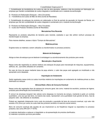 Contabilidade Empresarial ©
1. Contabilização de transferência de custos de mão de obra apurados, relativos a lote de produtos em fabricação, em
empresa que mantém contabilidade de custos integrada e coordenada com o restante da escrituração:

D - Produtos em Elaboração (Estoques – Ativo Circulante)
C – Transferência de Custos de Mão de Obra (Conta de Resultado)

2. Contabilização de estoques de produtos em elaboração no final de período de apuração do Imposto de Renda, em
empresa que não tem contabilidade de custos integrada e coordenada com o restante da escrituração:

D - Produtos em Elaboração (Estoques – Ativo Circulante)
C – Custo dos Produtos Vendidos (Conta de Resultado)

                                             Mercadorias Para Revenda

Representa os produtos adquiridos de terceiros para revenda, acabados e que não sofrem nenhum processo de
transformação na empresa.

Para maiores detalhes, acesse o tópico “Compra de Mercadorias”.

                                                   Matérias-primas

Engloba todos os materiais a serem utilizados ou transformados no processo produtivo.


                                               Material de Embalagem

Abriga os itens de estoque que se destinam à embalagem ou acondicionamento dos produtos para venda.

                                             Manutenção e Suprimento

Nessa conta são registrados os valores relativos aos estoques de peças para manutenção de máquinas, equipamentos,
edifícios, etc., que serão utilizados em consertos.

No caso de troca de peças mediante baixa da peça anterior, o valor das peças será agregado ao imobilizado e não
apropriado como despesas.

                                             Importação em Andamento

Serão registrados nessa conta os custos incorridos relativos às importações em andamento de matérias-primas ou itens
destinados ao estoque.

                                    Almoxarifado e Bens de Consumo Eventual

Nessa conta são registrados itens de estoque de consumo geral, tais como: material de escritório, produtos de higiene,
produtos para alimentação dos funcionários, etc.

É comum às empresas lançarem tais valores como despesas no momento da compra, mantendo à parte um controle
quantitativo, uma vez que tais itens, na maioria das vezes, representam uma quantidade muito grande de itens, mas de
pequeno valor, não afetando os resultados.

Poderá ser registrado diretamente como custo de produção a aquisição de bens de consumo eventual, cujo valor não
exceda a 5% (cinco por cento) do custo total dos produtos vendidos no exercício social anterior.

Bens de consumo eventual são aqueles de uso imprevisível ou de freqüência irregular ou esporádica no processo
produtivo, tais como (PN CST nº 70/79):

a) materiais destinados a restaurar a integridade ou da apresentação de produtos danificados;
b) materiais e produtos químicos para testes;
                                                                                                                  165
 