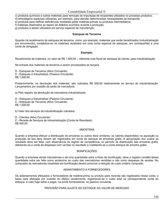 Contabilidade Empresarial ©
c) produtos químicos e outros materiais para remoção de impurezas de recipientes utilizados no processo produtivo;
d) embalagens especiais utilizadas, por exemplo, para atender determinadas necessidades de transporte;
e) produtos para retificar deficiências reveladas pelas matérias-primas ou produtos intermediários;
f) materiais destinados ao reparo de defeitos ocorridos durante a produção;
g) produtos a serem utilizados em serviço especial de manutenção.

                                                 Estoques de Terceiros

Quando há recebimento de estoques de terceiros, como, por exemplo, materiais que serão beneficiados (industrialização
por encomenda), contabiliza-se os materiais recebidos em uma conta especial de estoques, em contrapartida a uma
conta de obrigação.

                                                        Exemplo:

Recebimento de materiais, no valor de R$ 1.000,00 – referente nota fiscal de remessa de cliente, para industrialização.

Na entrada dos materiais de terceiros a serem processados se lançará:

D - Estoques de Terceiros (Ativo Circulante)
C - Estoques a Industrializar (Passivo Circulante)
R$ 1.000,00

Posteriormente, na devolução dos materiais, são cobrados R$ 500,00 relativamente ao serviço de industrialização.
Lançamentos por ocasião da saída da mercadoria:

a) Pelo registro da devolução da mercadoria industrializada:

D - Estoques a Industrializar (Passivo Circulante)
C - Estoques de Terceiros (Ativo Circulante)
R$ 1.000,00

b) Valor dos serviços de industrialização cobrados:

D - Clientes (Ativo Circulante)
C - Receita de Serviços de Industrialização (Conta de Resultado)
R$ 500,00

                                                       AMOSTRAS

Quando a empresa efetuar a distribuição de amostras ou outros itens similares, os valores dispendidos na aquisição ou
produção de tais itens devem ser registrados em conta de estoque de amostras grátis. A apropriação dos custos ao
resultado deve ser feita, com observância do regime de competência, no período da distribuição das amostras grátis,
debitando-se a conta de despesas com vendas no resultado e creditando-se a conta estoque de amostra grátis.

                                                      BONIFICAÇÕES

Quando a empresa vende mercadorias e dá uma quantidade extra a título de bonificação, deve o registro contábil dessa
quantidade extra ser feito como acréscimo ao custo das mercadorias vendidas e não como despesas de vendas. No
comprador as mercadorias recebidas em bonificação devem provocar a redução do custo unitário comprado.

                                         ADIANTAMENTO A FORNECEDORES

Os adiantamentos efetuados a fornecedores de matéria-prima ou produto para revenda são registrados nessa conta; a
baixa será efetuada por ocasião do efetivo recebimento, registrando-se o custo total na correspondente conta do
estoque, e caso haja saldo a pagar, na conta fornecedores, no passivo circulante.

                         PROVISÃO PARA AJUSTE DO ESTOQUE AO VALOR DE MERCADO


                                                                                                                     166
 
