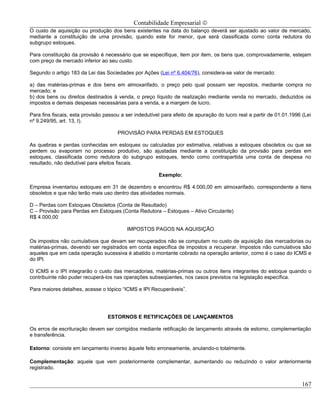 Contabilidade Empresarial ©
O custo de aquisição ou produção dos bens existentes na data do balanço deverá ser ajustado ao valor de mercado,
mediante a constituição de uma provisão, quando este for menor, que será classificada como conta redutora do
subgrupo estoques.

Para constituição da provisão é necessário que se especifique, item por item, os bens que, comprovadamente, estejam
com preço de mercado inferior ao seu custo.

Segundo o artigo 183 da Lei das Sociedades por Ações (Lei nº 6.404/76), considera-se valor de mercado:

a) das matérias-primas e dos bens em almoxarifado, o preço pelo qual possam ser repostos, mediante compra no
mercado; e
b) dos bens ou direitos destinados à venda, o preço líquido de realização mediante venda no mercado, deduzidos os
impostos e demais despesas necessárias para a venda, e a margem de lucro.

Para fins fiscais, esta provisão passou a ser indedutível para efeito de apuração do lucro real a partir de 01.01.1996 (Lei
nº 9.249/95, art. 13, I).

                                      PROVISÃO PARA PERDAS EM ESTOQUES

As quebras e perdas conhecidas em estoques ou calculadas por estimativa, relativas a estoques obsoletos ou que se
perdem ou evaporam no processo produtivo, são ajustadas mediante a constituição da provisão para perdas em
estoques, classificada como redutora do subgrupo estoques, tendo como contrapartida uma conta de despesa no
resultado, não dedutível para efeitos fiscais.

                                                        Exemplo:

Empresa inventariou estoques em 31 de dezembro e encontrou R$ 4.000,00 em almoxarifado, correspondente a itens
obsoletos e que não terão mais uso dentro das atividades normais.

D – Perdas com Estoques Obsoletos (Conta de Resultado)
C – Provisão para Perdas em Estoques (Conta Redutora – Estoques – Ativo Circulante)
R$ 4.000,00

                                          IMPOSTOS PAGOS NA AQUISIÇÃO

Os impostos não cumulativos que devam ser recuperados não se computam no custo de aquisição das mercadorias ou
matérias-primas, devendo ser registrados em conta específica de impostos a recuperar. Impostos não cumulativos são
aqueles que em cada operação sucessiva é abatido o montante cobrado na operação anterior, como é o caso do ICMS e
do IPI.

O ICMS e o IPI integrarão o custo das mercadorias, matérias-primas ou outros itens integrantes do estoque quando o
contribuinte não puder recuperá-los nas operações subseqüentes, nos casos previstos na legislação específica.

Para maiores detalhes, acesse o tópico “ICMS e IPI Recuperáveis”.




                                  ESTORNOS E RETIFICAÇÕES DE LANÇAMENTOS

Os erros de escrituração devem ser corrigidos mediante retificação de lançamento através de estorno, complementação
e transferência.

Estorno: consiste em lançamento inverso àquele feito erroneamente, anulando-o totalmente.

Complementação: aquele que vem posteriormente complementar, aumentando ou reduzindo o valor anteriormente
registrado.


                                                                                                                       167
 