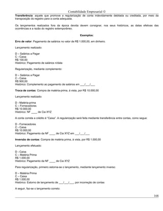Contabilidade Empresarial ©
Transferência: aquele que promove a regularização de conta indevidamente debitada ou creditada, por meio da
transposição do registro para a conta adequada.

Os lançamentos realizados fora da época devida devem consignar, nos seus históricos, as datas efetivas das
ocorrências e a razão do registro extemporâneo.

                                                       Exemplos:

Erro de valor: Pagamento de salários no valor de R$ 1.000,00, em dinheiro.

Lançamento realizado:

D – Salários a Pagar
C - Caixa
R$ 100,00
Histórico: Pagamento de salários n/data

Regularização, mediante complemento:

D – Salários a Pagar
C - Caixa
R$ 900,00
Histórico: Complemento ao pagamento de salários em ___/___/___

Troca de contas: Compra de matéria-prima, à vista, por R$ 10.000,00

Lançamento realizado:

D - Matéria-prima
C – Fornecedores
R$ 10.000,00
Histórico: NF ____ de Cia XYZ

A conta correta a crédito é “Caixa”. A regularização será feita mediante transferência entre contas, como segue:

D - Fornecedores
C - Caixa
R$ 10.000,00
Histórico: Pagamento da NF ____ de Cia XYZ em ___/___/___

Inversão de contas: Compra de matéria prima, à vista, por R$ 1.000,00

Lançamento efetuado:

D - Caixa
C – Matéria Prima
R$ 1.000,00
Histórico: Pagamento da NF ____ de Cia XYZ

Para regularização, primeiro estorna-se o lançamento, mediante lançamento inverso:

D – Matéria Prima
C – Caixa
R$ 1.000,00
Histórico: Estorno de lançamento de ___/___/___, por incorreção de contas

A seguir, faz-se o lançamento correto:

                                                                                                                   168
 