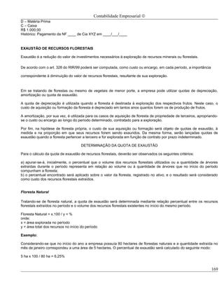 Contabilidade Empresarial ©
D – Matéria Prima
C – Caixa
R$ 1.000,00
Histórico: Pagamento da NF ____ de Cia XYZ em ____/___/____


EXAUSTÃO DE RECURSOS FLORESTAIS

Exaustão é a redução do valor de investimentos necessários à exploração de recursos minerais ou florestais.

De acordo com o art. 328 do RIR/99 poderá ser computada, como custo ou encargo, em cada período, a importância

correspondente à diminuição do valor de recursos florestais, resultante de sua exploração.



Em se tratando de florestas ou mesmo de vegetais de menor porte, a empresa pode utilizar quotas de depreciação,
amortização ou quota de exaustão.

A quota de depreciação é utilizada quando a floresta é destinada à exploração dos respectivos frutos. Neste caso, o
custo de aquisição ou formação da floresta é depreciado em tantos anos quantos forem os de produção de frutos.

A amortização, por sua vez, é utilizada para os casos de aquisição de floresta de propriedade de terceiros, apropriando-
se o custo ou encargo ao longo do período determinado, contratado para a exploração.

Por fim, na hipótese de floresta própria, o custo de sua aquisição ou formação será objeto de quotas de exaustão, à
medida e na proporção em que seus recursos forem sendo exauridos. Da mesma forma, serão lançadas quotas de
exaustão quando a floresta pertencer a terceiro e for explorada em função de contrato por prazo indeterminado.

                                     DETERMINAÇÃO DA QUOTA DE EXAUSTÃO

Para o cálculo da quota de exaustão de recursos florestais, deverão ser observados os seguintes critérios:

a) apurar-se-á, inicialmente, o percentual que o volume dos recursos florestais utilizados ou a quantidade de árvores
extraídas durante o período representa em relação ao volume ou à quantidade de árvores que no início do período
compunham a floresta;
b) o percentual encontrado será aplicado sobre o valor da floresta, registrado no ativo, e o resultado será considerado
como custo dos recursos florestais extraídos.


Floresta Natural

Tratando-se de floresta natural, a quota de exaustão será determinada mediante relação percentual entre os recursos
florestais extraídos no período e o volume dos recursos florestais existentes no início do mesmo período.

Floresta Natural = x.100 / y = %
onde:
x = área explorada no período
y = área total dos recursos no início do período

Exemplo:

Considerando-se que no início do ano a empresa possuía 80 hectares de florestas naturais e a quantidade extraída no
mês de janeiro correspondeu a uma área de 5 hectares. O percentual de exaustão será calculado do seguinte modo:

5 ha x 100 / 80 ha = 6,25%


                                                                                                                    169
 