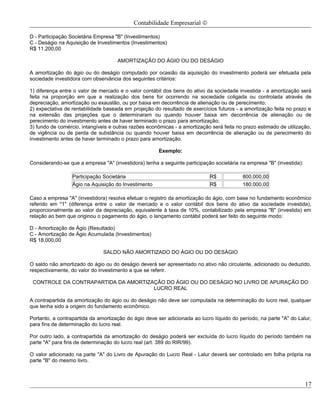 Contabilidade Empresarial ©

D - Participação Societária Empresa "B" (Investimentos)
C - Deságio na Aquisição de Investimentos (Investimentos)
R$ 11.200,00

                                     AMORTIZAÇÃO DO ÁGIO OU DO DESÁGIO

A amortização do ágio ou do deságio computado por ocasião da aquisição do investimento poderá ser efetuada pela
sociedade investidora com observância dos seguintes critérios:

1) diferença entre o valor de mercado e o valor contábil dos bens do ativo da sociedade investida - a amortização será
feita na proporção em que a realização dos bens for ocorrendo na sociedade coligada ou controlada através de
depreciação, amortização ou exaustão, ou por baixa em decorrência de alienação ou de perecimento;
2) expectativa de rentabilidade baseada em projeção do resultado de exercícios futuros - a amortização feita no prazo e
na extensão das projeções que o determinaram ou quando houver baixa em decorrência de alienação ou de
perecimento do investimento antes de haver terminado o prazo para amortização;
3) fundo de comércio, intangíveis e outras razões econômicas - a amortização será feita no prazo estimado de utilização,
de vigência ou de perda de substância ou quando houver baixa em decorrência de alienação ou de perecimento do
investimento antes de haver terminado o prazo para amortização.

                                                       Exemplo:

Considerando-se que a empresa "A" (investidora) tenha a seguinte participação societária na empresa "B" (investida):

                  Participação Societária                                   R$            800.000,00
                  Ágio na Aquisição do Investimento                         R$            180.000,00

Caso a empresa "A" (investidora) resolva efetuar o registro da amortização do ágio, com base no fundamento econômico
referido em "1" (diferença entre o valor de mercado e o valor contábil dos bens do ativo da sociedade investida),
proporcionalmente ao valor da depreciação, equivalente à taxa de 10%, contabilizado pela empresa "B" (investida) em
relação ao bem que originou o pagamento do ágio, o lançamento contábil poderá ser feito do seguinte modo:

D - Amortização de Ágio (Resultado)
C - Amortização de Ágio Acumulada (Investimentos)
R$ 18.000,00

                               SALDO NÃO AMORTIZADO DO ÁGIO OU DO DESÁGIO

O saldo não amortizado do ágio ou do deságio deverá ser apresentado no ativo não circulante, adicionado ou deduzido,
respectivamente, do valor do investimento a que se referir.

 CONTROLE DA CONTRAPARTIDA DA AMORTIZAÇÃO DO ÁGIO OU DO DESÁGIO NO LIVRO DE APURAÇÃO DO
                                      LUCRO REAL

A contrapartida da amortização do ágio ou do deságio não deve ser computada na determinação do lucro real, qualquer
que tenha sido a origem do fundamento econômico.

Portanto, a contrapartida da amortização do ágio deve ser adicionada ao lucro líquido do período, na parte "A" do Lalur,
para fins de determinação do lucro real.

Por outro lado, a contrapartida da amortização do deságio poderá ser excluída do lucro líquido do período também na
parte "A" para fins de determinação do lucro real (art. 389 do RIR/99).

O valor adicionado na parte "A" do Livro de Apuração do Lucro Real - Lalur deverá ser controlado em folha própria na
parte "B" do mesmo livro.



                                                                                                                       17
 