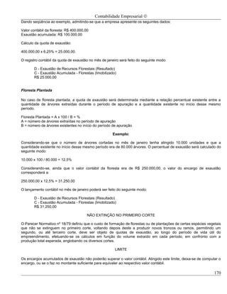 Contabilidade Empresarial ©
Dando seqüência ao exemplo, admitindo-se que a empresa apresente os seguintes dados:

Valor contábil da floresta: R$ 400.000,00
Exaustão acumulada: R$ 100.000,00

Cálculo da quota de exaustão:

400.000,00 x 6,25% = 25.000,00.

O registro contábil da quota de exaustão no mês de janeiro será feito do seguinte modo:

        D - Exaustão de Recursos Florestais (Resultado)
        C - Exaustão Acumulada - Florestas (Imobilizado)
        R$ 25.000,00


Floresta Plantada

No caso de floresta plantada, a quota de exaustão será determinada mediante a relação percentual existente entre a
quantidade de árvores extraídas durante o período de apuração e a quantidade existente no início desse mesmo
período.

Floresta Plantada = A x 100 / B = %
A = número de árvores extraídas no período de apuração
B = número de árvores existentes no início do período de apuração

                                                      Exemplo:

Considerando-se que o número de árvores cortadas no mês de janeiro tenha atingido 10.000 unidades e que a
quantidade existente no início desse mesmo período era de 80.000 árvores. O percentual de exaustão será calculado do
seguinte modo:

10.000 x 100 / 80.000 = 12,5%

Considerando-se, ainda que o valor contábil da floresta era de R$ 250.000,00, o valor do encargo de exaustão
corresponderá a:

250.000,00 x 12,5% = 31.250,00

O lançamento contábil no mês de janeiro poderá ser feito do seguinte modo:

        D - Exaustão de Recursos Florestais (Resultado)
        C - Exaustão Acumulada - Florestas (Imobilizado)
        R$ 31.250,00

                                        NÃO EXTINÇÃO NO PRIMEIRO CORTE

O Parecer Normativo nº 18/79 definiu que o custo de formação de florestas ou de plantações de certas espécies vegetais
que não se extinguem no primeiro corte, voltando depois deste a produzir novos troncos ou ramos, permitindo um
segundo, ou até terceiro corte, deve ser objeto de quotas de exaustão, ao longo do período de vida útil do
empreendimento, efetuando-se os cálculos em função do volume extraído em cada período, em confronto com a
produção total esperada, englobando os diversos cortes.

                                                        LIMITE

Os encargos acumulados de exaustão não poderão superar o valor contábil. Atingido este limite, deixa-se de computar o
encargo, ou se o faz no montante suficiente para equivaler ao respectivo valor contábil.

                                                                                                                  170
 