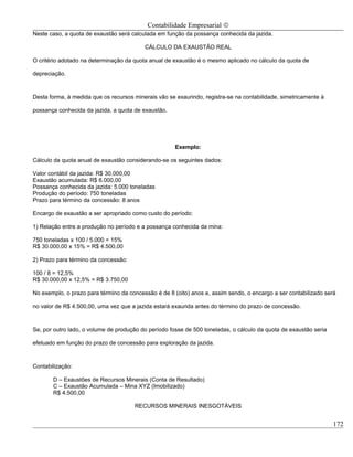Contabilidade Empresarial ©
Neste caso, a quota de exaustão será calculada em função da possança conhecida da jazida.

                                          CÁLCULO DA EXAUSTÃO REAL

O critério adotado na determinação da quota anual de exaustão é o mesmo aplicado no cálculo da quota de

depreciação.



Desta forma, à medida que os recursos minerais vão se exaurindo, registra-se na contabilidade, simetricamente à

possança conhecida da jazida, a quota de exaustão.




                                                      Exemplo:

Cálculo da quota anual de exaustão considerando-se os seguintes dados:

Valor contábil da jazida: R$ 30.000,00
Exaustão acumulada: R$ 6.000,00
Possança conhecida da jazida: 5.000 toneladas
Produção do período: 750 toneladas
Prazo para término da concessão: 8 anos

Encargo de exaustão a ser apropriado como custo do período:

1) Relação entre a produção no período e a possança conhecida da mina:

750 toneladas x 100 / 5.000 = 15%
R$ 30.000,00 x 15% = R$ 4.500,00

2) Prazo para término da concessão:

100 / 8 = 12,5%
R$ 30.000,00 x 12,5% = R$ 3.750,00

No exemplo, o prazo para término da concessão é de 8 (oito) anos e, assim sendo, o encargo a ser contabilizado será

no valor de R$ 4.500,00, uma vez que a jazida estará exaurida antes do término do prazo de concessão.



Se, por outro lado, o volume de produção do período fosse de 500 toneladas, o cálculo da quota de exaustão seria

efetuado em função do prazo de concessão para exploração da jazida.



Contabilização:

       D – Exaustões de Recursos Minerais (Conta de Resultado)
       C – Exaustão Acumulada – Mina XYZ (Imobilizado)
       R$ 4.500,00

                                      RECURSOS MINERAIS INESGOTÁVEIS


                                                                                                                   172
 
