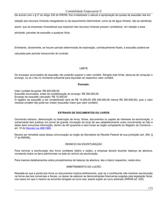 Contabilidade Empresarial ©
De acordo com o § 3º do artigo 330 do RIR/99, fica inviabilizado o cálculo e apropriação de quotas de exaustão real em

relação aos recursos minerais inesgotáveis ou de exaurimento interminável, como as de água mineral, não se admitindo,

assim, que as empresas mineradoras que exploram tais recursos minerais possam contabilizar, em relação a essa

atividade, parcelas de exaustão a qualquer título.




Entretanto, obviamente, se houver período determinado de exploração, contratualmente fixado, a exaustão poderá ser

calculada pelo período transcorrido do contrato.




                                                         LIMITE

Os encargos acumulados de exaustão não poderão superar o valor contábil. Atingido este limite, deixa-se de computar o
encargo, ou se o faz no montante suficiente para equivaler ao respectivo valor contábil.

                                                        Exemplo:

Valor contábil da jazida: R$ 400.000,00
Exaustão acumulada, antes da contabilização do encargo: R$ 390.000,00
Encargo de exaustão calculado: R$ 15.000,00
O registro da exaustão a ser contabilizado será de R$ 10.000,00 (R$ 400.000,00 menos R$ 390.000,00), pois o valor
residual contábil não pode ser credor (exaustão maior que valor contábil).


                                      EXTRAVIO DE DOCUMENTOS OU LIVROS

Ocorrendo extravio, deterioração ou destruição de livros, fichas, documentos ou papéis de interesse da escrituração, o
comerciante fará publicar em jornal de grande circulação do local de seu estabelecimento aviso concernente ao fato e
deste dará minuciosa informação, dentro de 48 (quarenta e oito) horas ao órgão competente do Registro do Comércio –
art. 10 do Decreto Lei 486/1969.

Deverá ser remetida cópia dessa comunicação ao órgão da Secretaria da Receita Federal de sua jurisdição (art. 264, §
1º do RIR/99).

                                             REINÍCIO DA ESCRITURAÇÃO

Para reiniciar a escrituração dos livros contábeis (diário e razão), a empresa deverá levantar balanço de abertura,
constando todos os itens patrimoniais na data do reinício da escrituração.

Para maiores detalhamentos sobre procedimentos de balanço de abertura, leia o tópico respectivo, nesta obra.

                                              ARBITRAMENTO DO LUCRO

Ressalte-se que a perda dos livros ou documentos implica arbitramento, pois se o contribuinte não mantiver escrituração
na forma das leis comerciais e fiscais, ou deixar de elaborar as demonstrações financeiras exigidas pela legislação fiscal,
nos casos em que o mesmo se encontre obrigado ao lucro real, estará sujeito ao lucro arbitrado (RIR/99 art. 530).


                                                                                                                      173
 