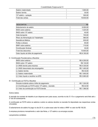 Contabilidade Empresarial ©
          Salário maternidade                                                                         1.800,00
          Salário família                                                                                30,00
          13º salário – quitação                                                                        500,00
          Total das verbas                                                                           18.830,00



          DESCONTOS                                                                                            R$
          Adiantamento de salário                                                                     6.000,00
          INSS sobre salários                                                                         1.425,00
          INSS sobre 13º salário                                                                         40,00
          Vale-transporte                                                                               740,00
          Plano de Alimentação do Trabalhador                                                           980,00
          Assistência Médica                                                                            630,00
          Faltas e atrasos                                                                               90,00
          IRRF sobre salários                                                                           710,00
          Contribuição Sindical                                                                          30,00
          Total dos descontos                                                                        10.645,00
          Valor líquido da folha de pagamento                                                     R$ 8.185,00

II - Contribuição Previdenciária a Recolher
          INSS sobre salários                                                                     R$ 4.200,00
          INSS sobre 13º salário                                                                    R$ 130,00
          (=) INSS devido pela empresa                                                            R$ 4.330,00
          (+) INSS descontado dos empregados                                                      R$ 1.465,00
          (-) Salário família                                                                        R$ 30,00
          (-) Salário maternidade                                                                 R$ 1.800,00
          (=) Valor líquido a recolher na GPS                                                     R$ 3.965,00

III - Contribuição ao FGTS a Recolher
          Parcela incidente sobre a folha de pagamento                                            R$ 1.324,00
          (+) Contribuição ao FGTS sobre 13º salário - rescisão:                                     R$ 42,50
          (=) Valor da contribuição ao FGTS devida                                                R$ 1.366,50

Outros dados:

A rescisão de contrato de trabalho é por dispensa sem justa causa, ocorrida no dia 31.10 e o pagamento será feito até o
2º dia útil subseqüente.

A contribuição ao FGTS sobre os salários e sobre os valores devidos na rescisão foi depositada nas respectivas contas
vinculadas.

O adiantamento de salário foi pago no dia 20.10, e sobre esse valor foi retido o IRRF no valor de R$ 150,00.

A empresa provisiona mensalmente o valor das férias, o 13º salário e os encargos sociais.

Lançamentos contábeis:
                                                                                                                    176
 