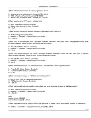 Contabilidade Empresarial ©

1) Pelo valor do adiantamento de salário pago no dia 20.10:

D - Adiantamento de Salários (Ativo Circulante) R$ 6.000,00
C - IRRF a Recolher (Passivo Circulante) R$ 150,00
C - Banco Conta Movimento (Ativo Circulante) R$ 5.750,00

2) Pelo pagamento do IRRF sobre o adiantamento:

D - IRRF a Recolher (Passivo Circulante)
C - Banco Conta Movimento (Ativo Circulante)
R$ 150,00

3) Pela provisão dos valores relativos aos salários e ao aviso prévio indenizado:

D – Folha de Pagamento (Resultado)
C - Salários e Ordenados a Pagar (Passivo Circulante)
R$ 15.800,00

4) Pela baixa da provisão para férias e encargos incidentes sobre essa verba, pelo valor a ser pago na rescisão, tendo
em vista que esses valores já foram provisionados anteriormente:

D - Provisão de Férias (Passivo Circulante)
C - Salários e Ordenados a Pagar (Passivo Circulante)
R$ 700,00

5) Pela baixa da provisão para 13º salário e encargos incidentes sobre essa verba, pelo valor a ser pago na rescisão
tendo em vista que esses valores já foram provisionados anteriormente:

D - Provisão 13º Salário (Passivo Circulante)
C - Salários e Ordenados a Pagar (Passivo Circulante)
R$ 500,00

6) Pelo valor da contribuição FGTS incidente sobre a parcela do 13º salário pago na rescisão:

D - Provisão 13º Salário (Passivo Circulante)
C - FGTS a Recolher (Passivo Circulante)
R$ 42,50

7) Pelo valor da contribuição ao FGTS sobre a folha de salários:

D – FGTS sobre Folha de Pagamento (Resultado)
C - FGTS a Recolher (Passivo Circulante)
R$ 1.324,00

8) Pelo valor do salário-família e salário maternidade que serão deduzidas do valor do "INSS a recolher":

D - INSS a Recolher (Passivo Circulante)
C - Salários e Ordenados a Pagar (Passivo Circulante)
R$ 1.830,00

Nota:
Salário-Família R$ 30,00
Salário Maternidade R$ 1.800,00

9) Pelo valor da contribuição sindical, INSS sobre salários e 13º salário e IRRF descontados em folha de pagamento:

D - Salários e Ordenados a Pagar (Passivo Circulante) R$ 2.205,00
                                                                                                                      177
 