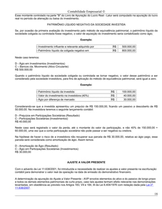 Contabilidade Empresarial ©
Esse montante controlado na parte "B" do Livro de Apuração do Lucro Real - Lalur será computado na apuração do lucro
real no período da alienação ou baixa do investimento.

                           PATRIMÔNIO LÍQUIDO NEGATIVO DA SOCIEDADE INVESTIDA

Se, por ocasião da primeira avaliação do investimento pelo método de equivalência patrimonial, o patrimônio líquido da
sociedade coligada ou controlada fosse negativo, o valor de aquisição do investimento seria contabilizado como ágio.

                                                         Exemplo:

                  - Investimento influente e relevante adquirido por              R$      500.000,00
                  - Patrimônio líquido da coligada negativo em                    R$      800.000,00

Neste caso teremos:

D - Ágio em Investimentos (Investimentos)
C – Bancos cta. Movimento (Ativo Circulante)
R$ 500.000,00

Quando o patrimônio líquido da sociedade coligada ou controlada se tornar negativo, o valor desse patrimônio a ser
considerado pela sociedade investidora, para fins de aplicação do método de equivalência patrimonial, será igual a zero.

                                                         Exemplo:

                  - Patrimônio líquido da investida:                            R$        100.000,00
                  - Valor do investimento na investidora (40%)                  R$         40.000,00
                  - Ágio por diferença de mercado:                              R$         30.000,00

Considerando-se que a investida apresentou um prejuízo de R$ 150.000,00, ficando um passivo a descoberto de R$
50.000,00. Na investidora teremos o seguinte lançamento contábil:

D - Prejuízos em Participações Societárias (Resultado)
C - Participações Societárias (Investimentos)
R$ 40.000,00

Neste caso será registrado o valor da perda, até o montante do valor da participação, e não 40% de 150.000,00 =
60.000,00, uma vez que a conta participação societária não pode passar a ser negativa ou credora.

Na hipótese de haver o risco de a investidora não recuperar sua parcela de R$ 30.000,00, relativa ao ágio pago, essa
parcela será considerada como amortização de ágio. Assim temos:

D - Amortização de Ágio (Resultado)
C - Ágio em Participações Societárias (Investimentos)
R$ 30.000,00


                                            AJUSTE A VALOR PRESENTE

Com o advento da Lei 11.638/2001, foi introduzida a necessidade de realizar os ajustes a valor presente na escrituração
contábil para demonstrar o valor real da operação na data de emissão do demonstrativo financeiro.

A determinação da apuração do Ajuste a Valor Presente - AVP envolve elementos do ativo e do passivo de longo prazo
e todos os demais elementos patrimoniais de curto prazo, caso tais ajustes tenham efeito relevante nas demonstrações
levantadas, em obediência ao previsto nos Artigos 183, VII e 184, III da Lei 6.404/1976 com redação dada pela Lei nº
11.638/2007.

                                                                                                                     18
 