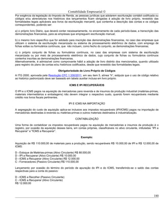 Contabilidade Empresarial ©
Por exigência da legislação do Imposto de Renda, as pessoas jurídicas que adotarem escrituração contábil codificada ou
códigos e/ou abreviaturas nos históricos dos lançamentos ficam obrigadas à adoção de livro próprio, revestido das
formalidades legais aplicáveis aos livros da escrituração mercantil, que contenha a descrição das contas e os códigos
correspondentes, podendo ser:

a) o próprio livro Diário, que deverá conter necessariamente, no encerramento de cada período-base, a transcrição das
demonstrações financeiras, para as empresas que empreguem escrituração manual;

b) o mesmo livro específico que for adotado para inscrição das demonstrações financeiras, no caso das empresas que
utilizam o sistema de escrituração mecanizada ou sistema de processamento eletrônico de dados, com emprego de
fichas soltas ou formulários contínuos, que não incluam, como fecho do conjunto, as demonstrações financeiras;

c) o próprio conjunto de fichas ou formulários contínuos, no caso das empresas com sistema de escrituração
mecanizada ou por meio de processamento eletrônico de dados, cujo conjunto de fichas ou formulários contínuos
contenha inscritas as demonstrações financeiras.
Alternativamente, é admissível como comprovante hábil a adoção de livro distinto dos mencionados, quando utilizado
para registro do plano de contas e/ou históricos codificados, desde que revestido das formalidades legais.

                                    Obrigatoriedade de Livro Próprio de Códigos
A ITG 2000, aprovada pela Resolução CFC 1.330/2011, em seu item 5, alínea “h”, estipula que o uso de código relativo
ao histórico padronizado deve ser baseado em tabela auxiliar inclusa em livro próprio.

                                              ICMS E IPI RECUPERÁVEIS

O IPI e o ICMS pagos na aquisição de mercadorias para revenda e de insumos da produção industrial (matérias-primas,
materiais intermediários e embalagens) não devem integrar o respectivo custo, quando forem recuperáveis mediante
crédito nos livros fiscais pertinentes.

                                             IPI E ICMS NA IMPORTAÇÃO

A segregação do custo de aquisição aplica-se inclusive aos impostos recuperáveis (IPI/ICMS) pagos na importação de
mercadorias destinadas à revenda ou matérias-primas e outros materiais destinados à industrialização.

                                                   CONTABILIZAÇÃO

Uma forma de contabilizar os impostos recuperáveis pagos na aquisição de mercadorias e insumos da produção é o
registro, por ocasião da aquisição desses bens, em contas próprias, classificáveis no ativo circulante, intituladas “IPI a
Recuperar” e "ICMS a Recuperar”.

                                                       Exemplo:

Aquisição de R$ 110.000,00 de materiais para a produção, sendo recuperáveis R$ 10.000,00 de IPI e R$ 12.000,00 de
ICMS:

D - Estoque de Matérias-primas (Ativo Circulante) R$ 88.000,00
D - IPI a Recuperar (Ativo Circulante) R$ 10.000,00
D - ICMS a Recuperar (Ativo Circulante) R$ 12.000,00
C - Fornecedores (Passivo Circulante) R$ 110.000,00

Lançamento por ocasião do término do período de apuração do IPI e do ICMS, transferindo-se o saldo das contas
respectivas para a conta do passivo:

D - ICMS a Recolher (Passivo Circulante)
C - ICMS a Recuperar (Ativo Circulante)
R$ 12.000,00



                                                                                                                     180
 