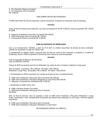 Contabilidade Empresarial ©
D - IPI a Recolher (Passivo Circulante)
C - IPI a Recuperar (Ativo Circulante)
R$ 10.000,00

                                          ICMS SOBRE FRETES RECUPERÁVEIS

O ICMS sobre fretes de insumos adquiridos, quando recuperável, é deduzido do respectivo custo de aquisição.

                                                        Exemplo:

Custo de frete de matéria prima adquirida, cujo valor de transporte foi de R$ 10.000,00, sendo recuperáveis R$ 1.200,00
de ICMS:

D - Estoques de Matérias Primas (Ativo Circulante) R$ 8.800,00
D - ICMS a Recuperar (Ativo Circulante) R$ 1.200,00
C - Fornecedores (Passivo Circulante) R$ 10.000,00


                                          ICMS NA AQUISIÇÃO DO IMOBILIZADO

Com a Lei Complementar 102/2000, a partir de 01.01.2001 os créditos decorrentes de entrada de ativo imobilizado
poderão ser apropriados à razão de 1/48 por mês.
A contabilização do referido crédito a apropriar deve ser feito em conta do ativo (impostos a recuperar) e a crédito de
imobilizado, já que o ICMS recuperável é considerado como redutor do custo de aquisição.
                                                        Exemplo:
Valor de Aquisição de Máquina: R$ 100.000,00
Valor do ICMS R$ 12.000,00

Cálculo do ICMS recuperável para fins de distribuição nas contas do ativo circulante e realizável a longo prazo:

Ativo Circulante: 12 parcelas x R$ 12.000,00 : 48 meses = R$ 3.000,00
Realizável a Longo Prazo: 36 parcelas x R$ 12.000,00 : 48 meses = R$ 9.000,00

1. Contabilização do ICMS recuperável, por ocasião da entrada do bem no estabelecimento:

D - ICMS sobre Imobilizado a Recuperar (Ativo Circulante) R$ 3.000,00
D - ICMS sobre Imobilizado a Recuperar (Realizável a Longo Prazo) R$ 9.000,00
C – Máquinas e Equipamentos (Imobilizado) R$ 12.000,00

2. Apropriação do ICMS 1/48 no mês:

D - ICMS a Recolher (Passivo Circulante)
C - ICMS sobre Imobilizado a Recuperar (Ativo Circulante)
R$ 250,00

Nota: no final do exercício, deve ser ajustada a conta do ICMS sobre Imobilizado a Recuperar (Realizável a Longo
Prazo), transferindo o valor correspondente ás parcelas que faltarem para realização no curto prazo, conforme seguinte
lançamento:

D - ICMS sobre Imobilizado a Recuperar (Ativo Circulante)
C - ICMS sobre Imobilizado a Recuperar (Realizável a Longo Prazo)

                                          RECUPERAÇÃO PARCIAL DO CRÉDITO



                                                                                                                   181
 