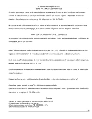 Contabilidade Empresarial ©
                                          BENS TOTALMENTE DEPRECIADOS

Os gastos com reparos, conservação e substituição de partes e peças de bens do Ativo Imobilizado que impliquem

aumento da vida útil do bem, a que sejam relacionados e desde que em valor superior a R$ 326,62, deverão ser

ativados e depreciados conforme o prazo de vida útil previsto (art. 301 do RIR/99).



No caso de bens já totalmente depreciados, o valor a ser ativado referente ao aumento da vida útil em decorrência de

reparos, conservação de partes e peças, é aquele equivalente aos gastos, inclusive despesas acessórias.



                                   BENS COM VALORES CONTÁBEIS A DEPRECIAR

Se, dos gastos mencionados resultar aumento da vida útil prevista para o bem, tais gastos deverão ser incorporados ao

valor do bem, desde que relevantes.




O valor contábil das partes substituídas deve ser baixado (NBC 19.1.5.10). Exemplos: a troca de revestimento de forno

depois de determinado número de horas de uso ou de motor de aeronave durante a vida útil da fuselagem.



Neste caso, para fins de depreciação do novo valor contábil, no novo prazo de vida útil previsto para o bem recuperado,

deve ser observado o seguinte (PN CST nº 22/87):



a) aplicar o percentual de depreciação correspondente à parte não depreciada do bem sobre os custos de substituição

das partes ou peças;



b) apurar a diferença entre o total dos custos de substituição e o valor determinado conforme a letra "a";



c) escriturar o valor apurado na letra "a" a débito de contas de resultado;

d) escriturar o valor de "b" a débito da conta do Ativo Imobilizado que registre o bem, o qual terá seu novo valor contábil

depreciável no novo prazo de vida útil previsto.



                                                         Exemplo:

a) Custo de substituição de peças em uma máquina: R$ 60.000,00
b) Valor contábil da máquina: R$ 200.000,00
c) Valor da depreciação acumulada: R$ 160.000,00 = 80%
d) Parte não depreciada: R$ 40.000,00 = 20%

                                                                                                                        184
 
