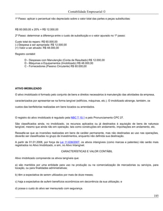 Contabilidade Empresarial ©

1º Passo: aplicar o percentual não depreciado sobre o valor total das partes e peças substituídas:



R$ 60.000,00 x 20% = R$ 12.000,00

2º Passo: determinar a diferença entre o custo de substituição e o valor apurado no 1º passo:

Custo total do reparo: R$ 60.000,00
(-) Despesa a ser apropriada: R$ 12.000,00
(=) Valor a ser ativado: R$ 48.000,00

Registro contábil:

        D - Despesas com Manutenção (Conta de Resultado) R$ 12.000,00
        D - Máquinas e Equipamentos (Imobilizado) R$ 48.000,00
        C - Fornecedores (Passivo Circulante) R$ 60.000,00




ATIVO IMOBILIZADO

O ativo imobilizado é formado pelo conjunto de bens e direitos necessários à manutenção das atividades da empresa,

caracterizados por apresentar-se na forma tangível (edifícios, máquinas, etc.). O imobilizado abrange, também, os

custos das benfeitorias realizadas em bens locados ou arrendados.



O registro do ativo imobilizado é regulado pela NBC T 19.1 e pelo Pronunciamento CPC 27.

São classificados ainda, no imobilizado, os recursos aplicados ou já destinados à aquisição de bens de natureza
tangível, mesmo que ainda não em operação, tais como construções em andamento, importações em andamento, etc.

Ressalte-se que as inversões realizadas em bens de caráter permanente, mas não destinadas ao uso nas operações,
deverão ser classificadas no grupo de investimentos, enquanto não definida sua destinação.

A partir de 01.01.2008, por força da Lei 11.638/2007, os ativos intangíveis (como marcas e patentes) não serão mais
registrados no Ativo Imobilizado, e sim, no Ativo Intangível.

                                       CARACTERÍSTICAS E VALOR CONTÁBIL

Ativo imobilizado compreende os ativos tangíveis que:

a) são mantidos por uma entidade para uso na produção ou na comercialização de mercadorias ou serviços, para
locação, ou para finalidades administrativas;

b) têm a expectativa de serem utilizados por mais de doze meses;

c) haja a expectativa de auferir benefícios econômicos em decorrência da sua utilização; e

d) possa o custo do ativo ser mensurado com segurança.

                                                                                                                    185
 