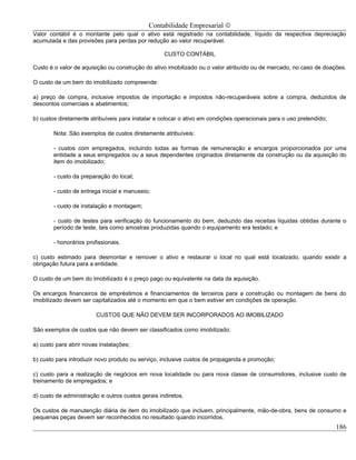 Contabilidade Empresarial ©
Valor contábil é o montante pelo qual o ativo está registrado na contabilidade, líquido da respectiva depreciação
acumulada e das provisões para perdas por redução ao valor recuperável.

                                                   CUSTO CONTÁBIL

Custo é o valor de aquisição ou construção do ativo imobilizado ou o valor atribuído ou de mercado, no caso de doações.

O custo de um bem do imobilizado compreende:

a) preço de compra, inclusive impostos de importação e impostos não-recuperáveis sobre a compra, deduzidos de
descontos comerciais e abatimentos;

b) custos diretamente atribuíveis para instalar e colocar o ativo em condições operacionais para o uso pretendido;

        Nota: São exemplos de custos diretamente atribuíveis:

        - custos com empregados, incluindo todas as formas de remuneração e encargos proporcionados por uma
        entidade a seus empregados ou a seus dependentes originados diretamente da construção ou da aquisição do
        item do imobilizado;

        - custo da preparação do local;

        - custo de entrega inicial e manuseio;

        - custo de instalação e montagem;

        - custo de testes para verificação do funcionamento do bem, deduzido das receitas líquidas obtidas durante o
        período de teste, tais como amostras produzidas quando o equipamento era testado; e

        - honorários profissionais.

c) custo estimado para desmontar e remover o ativo e restaurar o local no qual está localizado, quando existir a
obrigação futura para a entidade.

O custo de um bem do imobilizado é o preço pago ou equivalente na data da aquisição.

Os encargos financeiros de empréstimos e financiamentos de terceiros para a construção ou montagem de bens do
imobilizado devem ser capitalizados até o momento em que o bem estiver em condições de operação.

                         CUSTOS QUE NÃO DEVEM SER INCORPORADOS AO IMOBILIZADO

São exemplos de custos que não devem ser classificados como imobilizado:

a) custo para abrir novas instalações;

b) custo para introduzir novo produto ou serviço, inclusive custos de propaganda e promoção;

c) custo para a realização de negócios em nova localidade ou para nova classe de consumidores, inclusive custo de
treinamento de empregados; e

d) custo de administração e outros custos gerais indiretos.

Os custos de manutenção diária de item do imobilizado que incluem, principalmente, mão-de-obra, bens de consumo e
pequenas peças devem ser reconhecidos no resultado quando incorridos.
                                                                                                                     186
 