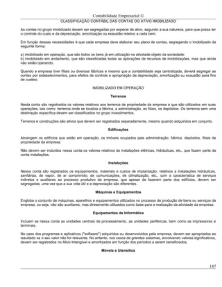 Contabilidade Empresarial ©
                        CLASSIFICAÇÃO CONTÁBIL DAS CONTAS DO ATIVO IMOBILIZADO

As contas no grupo imobilizado devem ser segregadas por espécie de ativo, segundo a sua natureza, para que possa ter
o controle do custo e da depreciação, amortização ou exaustão relativo a cada bem.

Em função dessas necessidades é que cada empresa deve elaborar seu plano de contas, segregando o imobilizado da
seguinte forma:

a) imobilizado em operação, que são todos os bens já em utilização na atividade objeto da sociedade;
b) imobilizado em andamento, que são classificadas todas as aplicações de recursos de imobilizações, mas que ainda
não estão operando.

Quando a empresa tiver filiais ou diversas fábricas e mesmo que a contabilidade seja centralizada, deverá segregar as
contas por estabelecimentos, para efeitos de controle e apropriação da depreciação, amortização ou exaustão para fins
de custeio.

                                            IMOBILIZADO EM OPERAÇÃO

                                                       Terrenos

Nesta conta são registrados os valores relativos aos terrenos de propriedade da empresa e que são utilizados em suas
operações, tais como: terrenos onde se localiza a fábrica, a administração, as filiais, os depósitos. Os terrenos sem uma
destinação específica devem ser classificados no grupo investimentos.

Terrenos e construções são ativos que devem ser registrados separadamente, mesmo quando adquiridos em conjunto.

                                                      Edificações

Abrangem os edifícios que estão em operação, os imóveis ocupados pela administração, fábrica, depósitos, filiais de
propriedade da empresa.

Não devem ser incluídos nessa conta os valores relativos às instalações elétricas, hidráulicas, etc., que fazem parte da
conta instalações.

                                                      Instalações

Nessa conta são registrados os equipamentos, materiais e custos de implantação, relativos a instalações hidráulicas,
sanitárias, de vapor, de ar comprimido, de comunicações, de climatização, etc., com a característica de serviços
indiretos e auxiliares ao processo produtivo da empresa, que apesar de fazerem parte dos edifícios, devem ser
segregadas, uma vez que a sua vida útil e a depreciação são diferentes.

                                              Máquinas e Equipamentos

Engloba o conjunto de máquinas, aparelhos e equipamentos utilizados no processo de produção de bens ou serviços da
empresa, ou seja, não são auxiliares, mas diretamente utilizados como base para a realização da atividade da empresa.

                                            Equipamentos de Informática

Incluem se nessa conta as unidades centrais de processamento, as unidades periféricas, bem como as impressoras e
terminais.

No caso dos programas e aplicativos ("software") adquiridos ou desenvolvidos pela empresa, devem ser apropriados ao
resultado se o seu valor não for relevante. No entanto, nos casos de grandes sistemas, envolvendo valores significativos,
devem ser registrados no Ativo Intangível e amortizados em função dos períodos a serem beneficiados.

                                                  Móveis e Utensílios



                                                                                                                     187
 