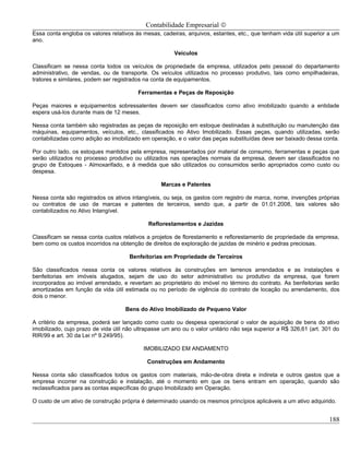Contabilidade Empresarial ©
Essa conta engloba os valores relativos às mesas, cadeiras, arquivos, estantes, etc., que tenham vida útil superior a um
ano.

                                                       Veículos

Classificam se nessa conta todos os veículos de propriedade da empresa, utilizados pelo pessoal do departamento
administrativo, de vendas, ou de transporte. Os veículos utilizados no processo produtivo, tais como empilhadeiras,
tratores e similares, podem ser registrados na conta de equipamentos.

                                         Ferramentas e Peças de Reposição

Peças maiores e equipamentos sobressalentes devem ser classificados como ativo imobilizado quando a entidade
espera usá-los durante mais de 12 meses.

Nessa conta também são registradas as peças de reposição em estoque destinadas à substituição ou manutenção das
máquinas, equipamentos, veículos, etc., classificados no Ativo Imobilizado. Essas peças, quando utilizadas, serão
contabilizadas como adição ao imobilizado em operação, e o valor das peças substituídas deve ser baixado dessa conta.

Por outro lado, os estoques mantidos pela empresa, representados por material de consumo, ferramentas e peças que
serão utilizados no processo produtivo ou utilizados nas operações normais da empresa, devem ser classificados no
grupo de Estoques - Almoxarifado, e à medida que são utilizados ou consumidos serão apropriados como custo ou
despesa.

                                                  Marcas e Patentes

Nessa conta são registrados os ativos intangíveis, ou seja, os gastos com registro de marca, nome, invenções próprias
ou contratos de uso de marcas e patentes de terceiros, sendo que, a partir de 01.01.2008, tais valores são
contabilizados no Ativo Intangível.

                                             Reflorestamentos e Jazidas

Classificam se nessa conta custos relativos a projetos de florestamento e reflorestamento de propriedade da empresa,
bem como os custos incorridos na obtenção de direitos de exploração de jazidas de minério e pedras preciosas.

                                      Benfeitorias em Propriedade de Terceiros

São classificados nessa conta os valores relativos às construções em terrenos arrendados e as instalações e
benfeitorias em imóveis alugados, sejam de uso do setor administrativo ou produtivo da empresa, que forem
incorporados ao imóvel arrendado, e revertam ao proprietário do imóvel no término do contrato. As benfeitorias serão
amortizadas em função da vida útil estimada ou no período de vigência do contrato de locação ou arrendamento, dos
dois o menor.

                                    Bens do Ativo Imobilizado de Pequeno Valor

A critério da empresa, poderá ser lançado como custo ou despesa operacional o valor de aquisição de bens do ativo
imobilizado, cujo prazo de vida útil não ultrapasse um ano ou o valor unitário não seja superior a R$ 326,61 (art. 301 do
RIR/99 e art. 30 da Lei nº 9.249/95).

                                           IMOBILIZADO EM ANDAMENTO

                                             Construções em Andamento

Nessa conta são classificados todos os gastos com materiais, mão-de-obra direta e indireta e outros gastos que a
empresa incorrer na construção e instalação, até o momento em que os bens entram em operação, quando são
reclassificados para as contas específicas do grupo Imobilizado em Operação.

O custo de um ativo de construção própria é determinado usando os mesmos princípios aplicáveis a um ativo adquirido.


                                                                                                                     188
 