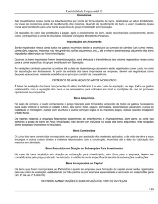 Contabilidade Empresarial ©
                                                     Consórcios

São classificados nessa conta os adiantamentos por conta de fornecimento de bens, destinados ao Ativo Imobilizado,
por meio de consórcios antes do recebimento dos mesmos. Quando do recebimento do bem, o valor constante dessa
conta será transferido para uma conta específica do grupo Imobilizado em Operação.

Os reajustes do valor das prestações a pagar, após o recebimento do bem, serão reconhecidos contabilmente, tendo
como contrapartida a conta de resultado intitulada Variações Monetárias Passivas.

                                            Importações em Andamento

Serão registrados nessa conta todos os gastos incorridos desde a assinatura do contrato de câmbio (tais como: fretes,
comissões, seguros, impostos não recuperáveis, tarifas aduaneiras, etc.), até o efetivo desembaraço aduaneiro dos bens
importados destinados ao Ativo Imobilizado.

Quando os bens importados forem desembaraçados, será efetuada a transferência dos valores registrados nessa conta
para a conta específica, do grupo Imobilizado em Operação.

As variações cambiais passivas ocorridas até a data do desembaraço aduaneiro serão registradas como custo na conta
de Importação em Andamento. A partir da entrada dos bens importados na empresa, devem ser registradas como
despesa operacional, mediante obediência ao princípio contábil da competência.

                               CRITÉRIOS DE AVALIAÇÃO DO ATIVO IMOBILIZADO

A base de avaliação dos bens componentes do Ativo Imobilizado é o seu custo de aquisição, ou seja, todos os gastos
relacionados com a aquisição dos bens e os necessários para colocá-lo em local e condições de uso no processo
operacional da companhia.

                                                  Bens Adquiridos

No caso de compra, o custo compreende o preço faturado pelo fornecedor acrescido de todos os gastos necessários
para poder efetivar a compra e instalar o bem, tais como: frete, seguro, comissões, desembaraço aduaneiro, custos de
instalação e montagem, custos com escritura e outros serviços legais e os impostos pagos, exceto quando ensejarem
crédito fiscal.

Os valores relativos a encargos financeiros decorrentes de empréstimos e financiamentos, bem como os juros nas
compras a prazo de bens do Ativo Imobilizado, não devem ser incluídos no custo dos bens adquiridos, mas lançados
como despesas financeiras no resultado.

                                                 Bens Construídos

O custo dos bens construídos corresponde aos gastos por aquisição dos materiais aplicados, o da mão-de-obra e seus
encargos e outros custos diretos e indiretos relacionados com a construção, incorridos até a data da colocação dos
mesmos em atividade.

                          Bens Recebidos em Doação ou Subvenções Para Investimento

No caso de bens recebidos em doação ou subvenção para investimento, sem ônus para a empresa, devem ser
contabilizados pelo preço praticado no mercado, a crédito da conta específica de receita de subvenções ou doações.

                                           Bens Incorporados ao Capital

Os bens que forem incorporados ao Patrimônio Líquido da empresa para formação do capital social serão registrados
pelo seu valor de avaliação, estabelecido por três peritos ou por empresa especializada e aprovado em assembléia geral
(art. 8º da Lei nº 6.404/76).

                      REPAROS, MANUTENÇÕES E SUBSTITUIÇÃO DE PARTES OU PEÇAS


                                                                                                                  189
 