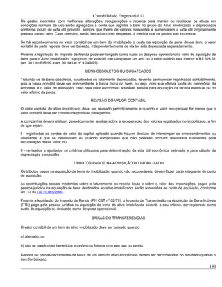 Contabilidade Empresarial ©
Os gastos incorridos com melhorias, alterações, recuperações e reparos para manter ou recolocar os ativos em
condições normais de uso serão agregados à conta que registra o bem no grupo do Ativo Imobilizado e depreciados
conforme prazo de vida útil previsto, sempre que forem de valores relevantes e aumentarem a vida útil originalmente
prevista para o bem. Caso contrário, serão lançados como despesas, à medida que os gastos são incorridos.

Se há reconhecimento no valor contábil de um item do imobilizado o custo da reposição de parte desse item, o valor
contábil da parte reposta deve ser baixado, independentemente de ela ter sido depreciada separadamente.

Perante a legislação do Imposto de Renda pode ser lançado como custo ou despesa operacional o valor de aquisição de
bens para o Ativo Imobilizado, cujo prazo de vida útil não ultrapasse um ano ou o valor unitário seja inferior a R$ 326,61
(art. 301 do RIR/99 e art. 30 da Lei nº 9.249/95).

                                        BENS OBSOLETOS OU SUCATEADOS

Tratando-se de bens obsoletos, sucateados ou totalmente depreciados, deverão permanecer registrados contabilmente,
pois a baixa contábil deve ser concomitante à baixa física do bem, ou seja, com sua efetiva saída do patrimônio da
empresa, e o valor de alienação, caso haja valor econômico apurável, servirá para apuração da receita eventual ou do
valor efetivo da perda.

                                           REVISÃO DO VALOR CONTÁBIL

O valor contábil do ativo imobilizado deve ser revisado periodicamente e quando o valor recuperável for menor que o
valor contábil deve ser constituída provisão para perdas.

A companhia deverá efetuar, periodicamente, análise sobre a recuperação dos valores registrados no imobilizado, a fim
de que sejam:

I - registradas as perdas de valor do capital aplicado quando houver decisão de interromper os empreendimentos ou
atividades a que se destinavam ou quando comprovado que não poderão produzir resultados suficientes para
recuperação desse valor; ou

II - revisados e ajustados os critérios utilizados para determinação da vida útil econômica estimada e para cálculo da
depreciação e exaustão.

                                TRIBUTOS PAGOS NA AQUISIÇÃO DO IMOBILIZADO

Os tributos pagos na aquisição de bens do imobilizado, quando não recuperáveis, devem fazer parte integrante do custo
de aquisição.

As contribuições sociais incidentes sobre o faturamento ou receita bruta e sobre o valor das importações, pagas pela
pessoa jurídica na aquisição de bens destinados ao ativo imobilizado, serão acrescidas ao custo de aquisição, conforme
art. 32 da Lei 10.865/2004.

Perante a legislação do Imposto de Renda (PN CST nº 02/79), o Imposto de Transmissão na Aquisição de Bens Imóveis
(ITBI) pago pela pessoa jurídica na aquisição de bens do ativo imobilizado poderá, a seu critério, ser registrado como
custo de aquisição ou deduzido como despesa operacional.

                                            BAIXAS OU TRANSFERÊNCIAS

O valor contábil de um item do ativo imobilizado deve ser baixado quando:

a) alienado; ou

b) não se prevê obter benefícios econômicos futuros com seu uso ou venda.

Ganhos ou perdas decorrentes da baixa de um item do ativo imobilizado devem ser reconhecidos no resultado quando o
item for baixado.

                                                                                                                      190
 