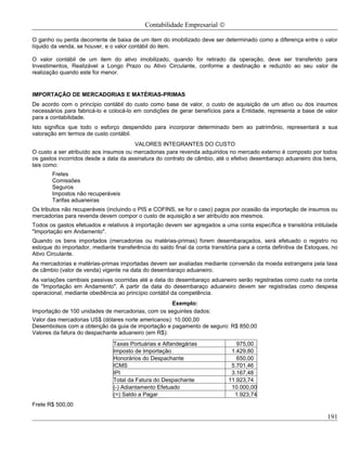 Contabilidade Empresarial ©

O ganho ou perda decorrente de baixa de um item do imobilizado deve ser determinado como a diferença entre o valor
líquido da venda, se houver, e o valor contábil do item.

O valor contábil de um item do ativo imobilizado, quando for retirado da operação, deve ser transferido para
Investimentos, Realizável a Longo Prazo ou Ativo Circulante, conforme a destinação e reduzido ao seu valor de
realização quando este for menor.


IMPORTAÇÃO DE MERCADORIAS E MATÉRIAS-PRIMAS
De acordo com o princípio contábil do custo como base de valor, o custo de aquisição de um ativo ou dos insumos
necessários para fabricá-lo e colocá-lo em condições de gerar benefícios para a Entidade, representa a base de valor
para a contabilidade.
Isto significa que todo o esforço despendido para incorporar determinado bem ao patrimônio, representará a sua
valoração em termos de custo contábil.
                                       VALORES INTEGRANTES DO CUSTO
O custo a ser atribuído aos insumos ou mercadorias para revenda adquiridos no mercado externo é composto por todos
os gastos incorridos desde a data da assinatura do contrato de câmbio, até o efetivo desembaraço aduaneiro dos bens,
tais como:
       Fretes
       Comissões
       Seguros
       Impostos não recuperáveis
       Tarifas aduaneiras
Os tributos não recuperáveis (incluindo o PIS e COFINS, se for o caso) pagos por ocasião da importação de insumos ou
mercadorias para revenda devem compor o custo de aquisição a ser atribuído aos mesmos.
Todos os gastos efetuados e relativos à importação devem ser agregados a uma conta específica e transitória intitulada
"Importação em Andamento".
Quando os bens importados (mercadorias ou matérias-primas) forem desembaraçados, será efetuado o registro no
estoque do importador, mediante transferência do saldo final da conta transitória para a conta definitiva de Estoques, no
Ativo Circulante.
As mercadorias e matérias-primas importadas devem ser avaliadas mediante conversão da moeda estrangeira pela taxa
de câmbio (valor de venda) vigente na data do desembaraço aduaneiro.
As variações cambiais passivas ocorridas até a data do desembaraço aduaneiro serão registradas como custo na conta
de "Importação em Andamento". A partir da data do desembaraço aduaneiro devem ser registradas como despesa
operacional, mediante obediência ao princípio contábil da competência.
                                                     Exemplo:
Importação de 100 unidades de mercadorias, com os seguintes dados:
Valor das mercadorias US$ (dólares norte americanos): 10.000,00
Desembolsos com a obtenção da guia de importação e pagamento de seguro: R$ 850,00
Valores da fatura do despachante aduaneiro (em R$):
                                Taxas Portuárias e Alfandegárias                975,00
                                Imposto de Importação                         1.429,80
                                Honorários do Despachante                       650,00
                                ICMS                                          5.701,46
                                IPI                                           3.167,48
                                Total da Fatura do Despachante               11.923,74
                                (-) Adiantamento Efetuado                     10.000,00
                                (=) Saldo a Pagar                              1.923,74
Frete R$ 500,00

                                                                                                                    191
 