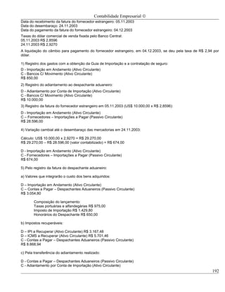 Contabilidade Empresarial ©
Data do recebimento da fatura do fornecedor estrangeiro: 05.11.2003
Data do desembaraço: 24.11.2003
Data do pagamento da fatura do fornecedor estrangeiro: 04.12.2003
Taxas do dólar comercial de venda fixada pelo Banco Central:
05.11.2003 R$ 2,8596
24.11.2003 R$ 2,9270
A liquidação do câmbio para pagamento do fornecedor estrangeiro, em 04.12.2003, se deu pela taxa de R$ 2,94 por
dólar.

1) Registro dos gastos com a obtenção da Guia de Importação e a contratação de seguro:
D - Importação em Andamento (Ativo Circulante)
C - Bancos C/ Movimento (Ativo Circulante)
R$ 850,00
2) Registro do adiantamento ao despachante aduaneiro:
D - Adiantamento por Conta de Importação (Ativo Circulante)
C - Bancos C/ Movimento (Ativo Circulante)
R$ 10.000,00
3) Registro da fatura do fornecedor estrangeiro em 05.11.2003 (US$ 10.000,00 x R$ 2,8596):
D - Importação em Andamento (Ativo Circulante)
C – Fornecedores – Importações a Pagar (Passivo Circulante)
R$ 28.596,00

4) Variação cambial até o desembaraço das mercadorias em 24.11.2003:

Cálculo: US$ 10.000,00 x 2,9270 = R$ 29.270,00
R$ 29.270,00 – R$ 28.596,00 (valor contabilizado) = R$ 674,00

D - Importação em Andamento (Ativo Circulante)
C - Fornecedores – Importações a Pagar (Passivo Circulante)
R$ 674,00

5) Pelo registro da fatura do despachante aduaneiro:

a) Valores que integrarão o custo dos bens adquiridos:

D – Importação em Andamento (Ativo Circulante)
C – Contas a Pagar – Despachantes Aduaneiros (Passivo Circulante)
R$ 3.054,80

       Composição do lançamento:
       Taxas portuárias e alfandegárias R$ 975,00
       Imposto de Importação R$ 1.429,80
       Honorários do Despachante R$ 650,00

b) Impostos recuperáveis:

D – IPI a Recuperar (Ativo Circulante) R$ 3.167,48
D – ICMS a Recuperar (Ativo Circulante) R$ 5.701,46
C - Contas a Pagar – Despachantes Aduaneiros (Passivo Circulante)
R$ 8.868,94

c) Pela transferência do adiantamento realizado:

D - Contas a Pagar – Despachantes Aduaneiros (Passivo Circulante)
C - Adiantamento por Conta de Importação (Ativo Circulante)
                                                                                                           192
 