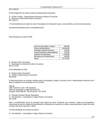 Contabilidade Empresarial ©
R$ 10.000,00

6) Pelo pagamento do saldo da fatura ao Despachante Aduaneiro:

D - Contas a Pagar – Despachantes Aduaneiros (Passivo Circulante)
C – Bancos Cta. Movimento (Ativo Circulante)
R$ 1.923,74

7) Pela transferência do saldo da conta "Importação em Andamento" para a conta definitiva, em face da entrada das

mercadorias/matérias-primas no estabelecimento:




Demonstração da conta (em R$):




                                   Guia de Importação e Seguro              850,00
                                   Fatura da Mercadoria                  28.596,00
                                   Variação Cambial da Fatura               674,00
                                   Taxas Portuárias e Alfandegárias         975,00
                                   Imposto de Importação                  1.429,80
                                   Honorários do Despachante                650,00
                                   Soma                                  33.174,80

D - Estoque (Ativo Circulante)
C - Importação em Andamento (Ativo Circulante)
R$ 33.174,80

8) Contabilização do frete:

D - Estoque (Ativo Circulante)
C – Fretes a Pagar (Passivo Circulante)
R$ 500,00

9) Reconhecimento da variação cambial sobre a importação a pagar no período entre o desembaraço aduaneiro até a
data do pagamento do fornecedor em 04.12.2003:

Cálculo:
US$ 10,000.00 x 2,94 = R$ 29.400,00
Saldo de importação a pagar R$ 29.270,00
Variação: R$ 29.400,00 – R$ 29.270,00 = R$ 130,00

D - Variação Cambial Passiva (Resultado)
C - Fornecedores – Importações a Pagar (Passivo Circulante)
R$ 130,00

Nota: a contabilização acima se procedeu pelo regime de caixa. Entretanto, para atender o regime de competência,
recomenda-se que por ocasião do levantamento do balancete de novembro, se faça o ajuste pela taxa do dólar de venda
do último dia útil do mês (28.11.2003).

10) Pela liquidação do contrato de câmbio:

D - Fornecedores – Importações a Pagar (Passivo Circulante)

                                                                                                                    193
 