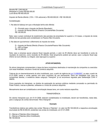 Contabilidade Empresarial ©
Receita R$ 1.000.000,00
Despesas e Custos R$ 600.000,00
Lucro Bruto R$ 400.000,00

Imposto de Renda diferido: (15% + 10% adicional) x R$ 400.000,00 = R$ 100.000,00

Contabilização:

1. Na data do balanço em que a tributação tenha sido diferida:

       D – Provisão para o Imposto de Renda (Resultado)
       C – Imposto de Renda Diferido (Passivo Circulante/Não Circulante)
       R$ 100.000,00

Nota: caso o prazo contratual de recebimento das parcelas da empreitada for superior a 12 meses, o imposto de renda
diferido de tais parcelas será contabilizado no Passivo Não Circulante.

2. Na data em que terminar o diferimento do imposto de renda:

       D – Imposto de Renda Diferido (Passivo Circulante/Passivo Não Circulante)
       C – IRPJ a Pagar
       R$ 100.000,00.

Nota: caso a empresa apurar prejuízo fiscal naquele período, o valor do IR diferido deve ser transferido à conta de
resultado do exercício, como reversão do IR diferido. Este lançamento poderá ser parcial, caso o prejuízo fiscal seja
inferior ao lucro diferido, ou integral, caso seja igual ou superior.


                                                 ATIVO INTANGÍVEL

Os ativos intangíveis compreendem o leque de bens incorpóreos destinados à manutenção da companhia ou exercidos
com essa finalidade, inclusive o fundo de comércio adquirido.

Trata-se de um desmembramento do ativo imobilizado, que, a partir da vigência da Lei 11.638/2007, ou seja, a partir de
01.01.2008, passa a contar apenas com bens corpóreos de uso permanente. Deve ser ressaltado que, para as
companhias abertas, a existência desse subgrupo “Intangível” já se encontrava regulada pela Deliberação CVM nº
488/05.

Como exemplos de intangíveis, os direitos de exploração de serviços públicos mediante concessão ou permissão do
Poder Público, marcas e patentes, softwares e o fundo de comércio adquirido.

Mensalmente deve ser contabilizada a amortização desses bens, em conta redutora específica.

                                                  TRANSFERÊNCIA

Os valores intangíveis que, em 01.01.2008, estavam contabilizados no imobilizado, devem ser transferidos, nesta data,
para o subgrupo de contas denominado “Ativo Intangível”.

                                                       Exemplo:

Transferência relativa aos saldos das contas “Marcas e Patentes”, no valor de R$ 100.000,00 e respectiva amortização
acumulada de R$ 40.000,00, existentes nas contas do imobilizado, em 01.01.2008:

D – Marcas e Patentes (Ativo Intangível)
C – Marcas e Patentes (Ativo Imobilizado)
R$ 100.000,00
                                                                                                                  195
 