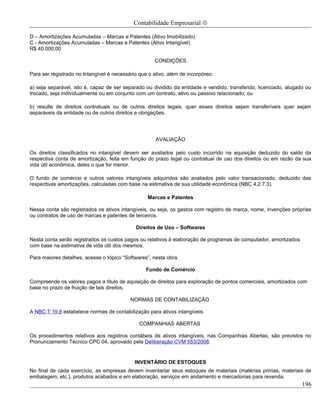 Contabilidade Empresarial ©

D – Amortizações Acumuladas – Marcas e Patentes (Ativo Imobilizado)
C - Amortizações Acumuladas – Marcas e Patentes (Ativo Intangível)
R$ 40.000,00

                                                     CONDIÇÕES

Para ser registrado no Intangível é necessário que o ativo, além de incorpóreo:

a) seja separável, isto é, capaz de ser separado ou dividido da entidade e vendido, transferido, licenciado, alugado ou
trocado, seja individualmente ou em conjunto com um contrato, ativo ou passivo relacionado; ou

b) resulte de direitos contratuais ou de outros direitos legais, quer esses direitos sejam transferíveis quer sejam
separáveis da entidade ou de outros direitos e obrigações.




                                                      AVALIAÇÃO

Os direitos classificados no intangível devem ser avaliados pelo custo incorrido na aquisição deduzido do saldo da
respectiva conta de amortização, feita em função do prazo legal ou contratual de uso dos direitos ou em razão da sua
vida útil econômica, deles o que for menor.

O fundo de comércio e outros valores intangíveis adquiridos são avaliados pelo valor transacionado, deduzido das
respectivas amortizações, calculadas com base na estimativa de sua utilidade econômica (NBC 4.2.7.3).

                                                  Marcas e Patentes

Nessa conta são registrados os ativos intangíveis, ou seja, os gastos com registro de marca, nome, invenções próprias
ou contratos de uso de marcas e patentes de terceiros.

                                             Direitos de Uso – Softwares

Nesta conta serão registrados os custos pagos ou relativos à elaboração de programas de computador, amortizados
com base na estimativa de vida útil dos mesmos.

Para maiores detalhes, acesse o tópico “Softwares”, nesta obra.

                                                  Fundo de Comércio

Compreende os valores pagos a título de aquisição de direitos para exploração de pontos comerciais, amortizados com
base no prazo de fruição de tais direitos.

                                           NORMAS DE CONTABILIZAÇÃO

A NBC T 19.8 estabelece normas de contabilização para ativos intangíveis.

                                               COMPANHIAS ABERTAS

Os procedimentos relativos aos registros contábeis de ativos intangíveis, nas Companhias Abertas, são previstos no
Pronunciamento Técnico CPC 04, aprovado pela Deliberação CVM 553/2008.


                                             INVENTÁRIO DE ESTOQUES
No final de cada exercício, as empresas devem inventariar seus estoques de materiais (matérias primas, materiais de
embalagem, etc.), produtos acabados e em elaboração, serviços em andamento e mercadorias para revenda.
                                                                                                                   196
 
