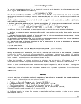 Contabilidade Empresarial ©

Tal inventário deve ser escriturado no “Livro de Registro de Inventário”, sendo que devem ser observadas as prescrições
fiscais exigidas (ICMS, IPI e Imposto de Renda).
                                          CRITÉRIOS DE AVALIAÇÃO
O custo das mercadorias revendidas e das matérias-primas utilizadas será determinado com base em registro
permanente de estoque ou no valor dos estoques existentes, de acordo com o livro de inventário, no fim do período de
apuração.
O valor dos bens existentes no encerramento do período-base poderá ser o custo médio ou dos bens adquiridos ou
produzidos mais recentemente.
A empresa que mantiver sistema de custo integrado e coordenado com o restante da escrituração poderá utilizar os
custos apurados para avaliação dos estoques de produtos em fabricação e acabados.
                  CONCEITO DE CUSTO INTEGRADO E COORDENADO COM A ESCRITURAÇÃO
Considera-se sistema de contabilidade de custo integrado e coordenado com o restante da escrituração aquele:

I – apoiado em valores originados da escrituração contábil (matéria-prima, mão-de-obra direta, custos gerais de
fabricação);
II – que permite determinação contábil, ao fim de cada mês, do valor dos estoques de matérias-primas e outros
materiais, produtos em elaboração e produtos acabados;
III – apoiado em livros auxiliares, fichas, folhas contínuas, ou mapas de apropriação ou rateio, tidos em boa guarda e de
registros coincidentes com aqueles constantes da escrituração principal;
IV – que permite avaliar os estoques existentes na data de encerramento do período de apropriação de resultados
segundo os custos efetivamente incorridos.

Base: art. 294 do RIR/99.

EMPRESA QUE MANTÉM SISTEMA INTEGRADO DE CUSTOS COM A CONTABILIDADE

Quando a empresa possui sistema de custos regular, elaborado de acordo com as leis comerciais e conforme
procedimentos contábeis normalmente utilizados, os produtos em fabricação e acabados serão avaliados pelo custo de
produção. Para isto, a contabilidade deve atender os requisitos anteriormente explanados, além de manter tal sistema de
custos integrado e coordenado com o restante da escrituração contábil.

A base da integração é o controle permanente de estoques, que normalmente é informatizado e permite o
acompanhamento diário dos estoques (saldo inicial, compras, saídas e saldo final), tanto físico quanto financeiro.

O plano de contas contábil deverá registrar todos os custos de produção (materiais, mão de obra direta e gastos gerais

de fabricação), transferindo-os aos custos dos produtos, mediante rateio ou planilha, cujos métodos devem ser aplicados

uniformemente.

                                                       Exemplo:

Apuração dos custos de produção, transferidos para produtos em elaboração, de empresa que mantém sistema de
custos integrado e coordenado com o restante da escrituração:

D – Produtos em Elaboração (Estoques – Ativo Circulante) R$ 55.500,00
C – Transferência de Custos – Matéria Prima (Conta de Resultado) R$ 20.000,00
C – Transferência de Custos – Mão de Obra Direta (Conta de Resultado) R$ 15.000,00
C – Transferência de Custos – Gastos Gerais de Fabricação (Conta de Resultado) R$ 20.500,00
Histórico: P/ transferência de custos do mês de novembro/2003.

Na seqüência, transfere-se o valor dos produtos em elaboração que foram acabados no mês, conforme controle
permanente de estoques:

                                                                                                                     197
 