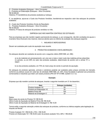 Contabilidade Empresarial ©
D – Produtos Acabados (Estoques – Ativo Circulante)
C - Produtos em Elaboração (Estoques – Ativo Circulante)
R$ 50.000,00
Histórico: P/ transferência de produtos acabados p/ estoque.

E, na seqüência, apura-se o Custo dos Produtos Vendidos, transferindo-se respectivo valor dos estoques de produtos
acabados:

D – Custo dos Produtos Vendidos (Conta de Resultado)
C - Produtos Acabados (Estoques – Ativo Circulante)
R$ 45.000,00
Histórico: P/ baixa de estoques de produtos vendidos no mês.

                             EMPRESA QUE NÃO MANTÉM CONTROLE DE ESTOQUES

Para as empresas que não mantém registro permanente de estoque, e, por conseguinte, não têm condições de apurar o
inventário físico-financeiro dos mesmos, deve-se atentar para os critérios de avaliação dos estoques seguinte:

                                            1. INSUMOS E MERCADORIAS:

Devem ser avaliadas pelo custo de aquisição mais recente.

                                   2. PRODUTOS ACABADOS E EM ELABORAÇÃO:

Os estoques deverão ser avaliados de acordo com o seguinte critério (RIR/1999, art. 296):

        a) os de materiais em processamento, por uma vez e meia o maior custo das matérias-primas adquiridas
        no período, ou em 80% do valor dos produtos acabados, determinado de acordo com a alínea "b" a
        seguir;

        b) os dos produtos acabados, em 70% do maior preço de venda no período de apuração.

Os estoques de produtos agrícolas, animais e extrativos poderão ser avaliados pelos preços correntes de mercado,
conforme as práticas usuais em cada tipo de atividade (RIR/1999, art. 297). Essa faculdade é aplicável aos produtores,
comerciantes e industriais que lidam com esses produtos (PN CST Nº 5/1986, subitem 3.3.1.2).

                                                       Exemplo:

Empresa que não mantém controle de estoques, levanta o seguinte inventário em 31 de dezembro:

                                        Item                      Estoque (unidades)
                          Produto Acabado YZ                              50
                          Produto em Elaboração YZ                        20
                          Matéria Prima AB                               100
                          Material de Embalagem C                         20

Dados:
Maior preço de venda do Produto YZ: R$ 50,00
Último Custo de Aquisição da Matéria Prima AB: R$ 20,00
Último Custo de Aquisição do Material de Embalagem C: R$ 10,00

Temos então a seguinte valoração unitária dos estoques de produtos, conforme os critérios exigidos pela legislação do
Imposto de Renda:

Produto Acabado YZ = R$ 50,00 x 70% = R$ 35,00
Produto em Elaboração YZ = R$ 35,00 (valor do produto acabado YZ) x 80% = R$ 28,00

                                                                                                                   198
 
