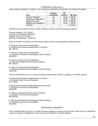 Contabilidade Empresarial ©
Agora, pode-se completar o inventário, com a respectiva valorização dos estoques, que ficarão como segue:

                                                         Estoque           R$
                        Item                            (unidades)       unitário    R$ Total
                        Produto Acabado X                    50            35,00    1.750,00
                        Produto em Elaboração Y              20            28,00      560,00
                        Matéria Prima AB                    100            20,00    2.000,00
                        Material de Embalagem C              20            10,00      200,00
                        Total R$                                                    4.510,00

Admitindo-se que a empresa tinha um saldo contábil do exercício anterior de estoques seguinte:

Produtos Acabados: R$ 1.000,00
Produtos em Elaboração: R$ 500,00
Matérias Primas: R$ 1.500,00
Materiais de Embalagem: R$ 250,00,

Deve-se proceder, inicialmente, á “baixa” destes saldos, antes da contabilização dos estoques finais:

D. Estoques Iniciais (Conta de Resultado)
C. Estoques de Produtos Acabados (Ativo Circulante)
R$ 1.000,00

D. Estoques Iniciais (Conta de Resultado)
C. Estoques de Produtos em Elaboração (Ativo Circulante)
R$ 500,00

D. Estoques Iniciais (Conta de Resultado)
C. Estoques de Matérias Primas (Ativo Circulante)
R$ 1.500,00

D. Estoques Iniciais (Conta de Resultado)
C. Estoques de Materiais de Embalagem (Ativo Circulante)
R$ 250,00

Após os lançamentos acima, as contas de estoques estão zeradas, então se contabiliza o inventário apurado:

D. Estoques de Produtos Acabados (Ativo Circulante)
C. Estoques Finais (Conta de Resultado)
R$ 1.750,00

D.Estoques de Produtos em Elaboração (Ativo Circulante)
C. Estoques Finais (Conta de Resultado)
R$ 560,00

D. Estoques de Matérias Primas (Ativo Circulante)
C. Estoques Finais (Conta de Resultado)
R$ 2.000,00

D. Estoques de Materiais de Embalagem (Ativo Circulante)
C. Estoques Finais (Conta de Resultado)
R$ 200,00

                                             SERVIÇOS EM ANDAMENTO

Caso a empresa seja de serviços, e na data do balanço esteja com serviços em execução, deverá apurar os respectivos
custos de serviços e contabilizá-los como “serviços em andamento” (conta de estoque).

                                                                                                               199
 