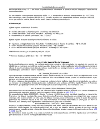 Contabilidade Empresarial ©
encontrado é de R$ 55.321,37 em ambos os procedimentos, obviamente. A apuração de uma obrigação a pagar utiliza a
mesma formulação.

Ao ser subtraído o valor presente apurado de R$ 55.321,37 do valor futuro acertado contratualmente (R$ 72.000,00)
será identificado o valor do ajuste (R$ 16.678,63), que será registrado na contabilidade de forma a reduzir o saldo da
conta que registrou o inicial, evidenciando, assim, o saldo em valor presente líquido.

Contabilização:

a) Pelo registro da transação de venda:

D – Contas a Receber Curto Prazo (Ativo Circulante) – R$ 24.000,00
D – Contas a Receber Longo Prazo (Ativo Não Circulante) – R$ 48.000,00
C – Receita Bruta de Vendas (Resultado) – R$ 72.000,00

b) Pelo registro do ajuste a valor presente no momento da venda:

D – Ajuste de Avaliação Patrimonial (Resultado – Conta Redutora de Receita de Vendas) – R$ 16.678,63
C – AVP - Receita Financeira a Apropriar (Ativo Circulante) – R$ 5.559,54*
C – AVP - Receita Financeira a Apropriar (Ativo Não Circulante) – R$ 11.119,09**

* Memória de cálculo: ((16.678,63 / 36) * 12) = 5.559,54

** Memória de cálculo: ((16.678,63 / 36) * 12) = 11.119,09


                                      AJUSTES DE AVALIAÇÃO PATRIMONIAL
Serão classificadas como ajustes de avaliação patrimonial, enquanto não computadas no resultado do exercício em
obediência ao regime de competência, as contrapartidas de aumentos ou diminuições de valor atribuídos a elementos do
ativo e do passivo, em decorrência da sua avaliação a valor justo, nos casos previstos na Lei 6.404/1976, ou, em normas
expedidas pela Comissão de Valores Mobiliários.

                                        INCORPORAÇÃO, FUSÃO OU CISÃO
Um dos casos em que essa regra se aplica é quando houver operação de incorporação, fusão ou cisão vinculada a uma
efetiva alienação de controle que tenha sido realizada entre partes independentes, ou seja, sociedades que não façam
parte de um mesmo grupo econômico.
Os ativos e passivos da sociedade a ser incorporada ou decorrente da fusão ou cisão devem ser ajustados aos valores
de mercado e a contrapartida desses ajustes será realizada em uma conta do patrimônio líquido “Ajustes de Avaliação
Patrimonial”, que pode apresentar saldo devedor (negativo) ou credor (positivo), dependendo do caso.

                               INSTRUMENTOS FINANCEIROS - REGRA DE TRANSIÇÃO
Instrumento financeiro é qualquer contrato que origine um ativo financeiro para uma entidade e um passivo financeiro ou
título patrimonial para outra entidade, conforme regras contábeis definidas na NBC T 19.19.
Na aplicação inicial da Lei 11.638/2007 e Medida Provisória 449/2008 é permitido à entidade classificar os instrumentos
financeiros na data de transição. Nos casos de instrumentos financeiros classificados como disponíveis para venda, a
diferença entre o valor contábil e o valor justo, na data de transição, deve ser lançada na conta de ajuste de avaliação
patrimonial no patrimônio líquido e, no caso dos instrumentos financeiros mensurados ao valor justo por meio do
resultado, essa diferença será registrada na conta de lucros ou prejuízos acumulados.
                                     ATIVO FINANCEIRO DISPONÍVEL PARA VENDA
O ganho ou perda relativo a ativo financeiro disponível para venda deve ser reconhecido em conta específica no
patrimônio líquido (ajustes de avaliação patrimonial) até o ativo ser baixado, exceto no caso de ganhos e perdas
decorrentes de variação cambial e de perdas decorrentes de redução ao valor recuperável (impairment), conforme NBC
T 19.19, item 43.
No momento da baixa, o ganho ou a perda acumulado na conta específica do patrimônio líquido deve ser transferido
para o resultado do período como ajuste de reclassificação.


                                                                                                                         20
 