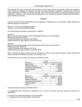 Contabilidade Empresarial ©

Para obtenção dos custos de serviços, para empresa que não mantém controle de apuração contábil dos respectivos
custos, efetua-se a avaliação dos mesmos, com base em planilha específica, englobando o levantamento de todos os
custos relacionados ao serviço que está em execução, como: mão de obra (incluindo os respectivos encargos sociais e
trabalhistas), materiais e outros custos aplicados diretamente (como locação de máquinas e equipamentos aplicados) e
gastos indiretos dos serviços.

                                                       Exemplo:

Empresa que não mantém contabilidade de custos integrada e coordenada com a escrituração contábil, apresenta os
seguintes serviços em andamento:

Serviço A = 100 horas de atividades aplicadas
Serviço B = 20 horas de atividades aplicadas

Os custos apurados em planilha correspondem ao seguinte:

Serviço A:
Mão de obra (incluindo encargos sociais e trabalhistas) R$ 29,00 por hora de atividade
Materiais aplicados: R$ 1.090,00
Locação de equipamentos aplicados: R$ 2.000,00
Gastos Indiretos (luz, água, telefone e outros) R$ 700,00

Serviço B:
Mão de obra (incluindo encargos sociais e trabalhistas) R$ 40,00 por hora de atividade
Materiais aplicados: R$ 800,00
Locação de equipamentos aplicados: R$ 750,00
Gastos Indiretos (luz, água, telefone e outros) R$ 300,00

Nota: a alocação de gastos indiretos pode ser efetuada por critério de rateio (total de gastos indiretos dividido pelo
número de horas de atividades no período, por funcionário, etc.).

Com os dados acima, o inventário de serviços em andamento ficaria:

                                                            Horas
                             Serviço A                     Aplicadas   Vl. Hora Vl. Total
                             Mão de Obra                     100        29,00 2.900,00
                             Materiais Aplicados                                1.090,00
                             Locação de Equipamentos                            2.000,00
                             Gastos Indiretos                                      700,00
                             Soma                                               6.690,00

                                                            Horas
                             Serviço B                     Aplicadas   Vl. Hora Vl. Total
                             Mão de Obra                       20       40,00      800,00
                             Materiais Aplicados                                   800,00
                             Locação de Equipamentos                               750,00
                             Gastos Indiretos                                      300,00
                             Soma                                               2.650,00

Total do Inventário de Serviços (A+B) R$ 9.340,00

A contabilização ficaria (partindo do pressuposto que no início do exercício não havia estoques de serviços em
andamento):

D – Serviços em Andamento (Estoques – Ativo Circulante)
C – Estoques Finais de Serviços (Conta de Resultado)
                                                                                                                  200
 