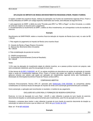 Contabilidade Empresarial ©
R$ 9.340,00


         APLICAÇÃO DO IMPOSTO DE RENDA EM INVESTIMENTOS REGIONAIS (FINOR, FINAM E FUNRES)

O registro contábil dos incentivos fiscais, relativos às aplicações nos Fundos de investimentos regionais (Finor, Finam e
Funres) efetuados em DARF com código específico destinados aos fundos, será efetuado da seguinte forma:

1. pelo pagamento do DARF: a débito da conta "Provisão para IRPJ" ou "IRPJ a Pagar", no Ativo Circulante, e a crédito
da conta que originou os recursos para o pagamento;
2. simultaneamente ao recolhimento do DARF, a débito do Ativo Investimentos, em contrapartida à conta de resultado do
exercício.

                                                       Exemplo:

Recolhimento de DARF/FINOR, relativo a incentivo fiscal de dedução do Imposto de Renda (lucro real), no valor de R$
1.000,00:

1. Pelo registro do pagamento do Imposto de Renda como incentivo fiscal:

D - Imposto de Renda a Pagar (Passivo Circulante)
C - Bancos Cta. Movimento (Ativo Circulante)
R$ 1.000,00

2. Pela contabilização da parcela de incentivo:

D - FINOR (Investimentos)
C - Subvenções Governamentais (Conta de Resultado)
R$ 1.000,00

Notas:

1) Em caso de alienação do investimento objeto do referido incentivo, se a pessoa jurídica incorrer em prejuízo, este
será considerado indedutível, para fins de apuração do lucro real.

2) Nos termos da IN SRF nº 600/2005, art. 6º, os valores recolhidos em decorrência de opções de aplicação do imposto
sobre a renda em investimentos regionais (Finor, Finam e Funres) não podem ser objeto de restituição. O disposto
aplica-se inclusive aos valores cuja opção por aplicação em investimentos regionais tenha sido manifestada na
Declaração de Informações Econômico-Fiscais da Pessoa Jurídica (DIPJ).

                                                  COMPANHIAS ABERTAS

Conforme Pronunciamento Técnico CPC 07, aprovado pela Deliberação CVM 555/2008, as companhias abertas
contabilizarão os incentivos fiscais de dedução do imposto de renda como subvenção governamental para a entidade.

Como subvenção, a aplicação será reconhecida no resultado, à medida de seu pagamento.

                      EXCLUSÃO DO LUCRO REAL E FORMAÇÃO DE RESERVA ESPECÍFICA

Exclui-se, no Livro de Apuração do Lucro Real - LALUR, o valor referente à parcela do lucro líquido do exercício
decorrente de doações ou subvenções governamentais para investimentos, para fins de apuração do lucro real.

Entretanto, a empresa deve manter o valor referente à parcela do lucro líquido do exercício decorrente da doação ou
subvenção na reserva de lucros a que se refere o art. 195-A da Lei nº 6.404, de 1976.

Base: art. 18 da MP 449/2008.

                                                       Exemplo:
                                                                                                                     201
 