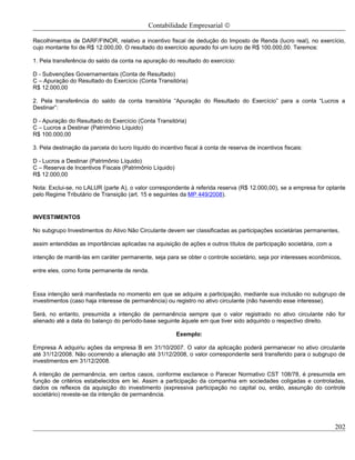 Contabilidade Empresarial ©

Recolhimentos de DARF/FINOR, relativo a incentivo fiscal de dedução do Imposto de Renda (lucro real), no exercício,
cujo montante foi de R$ 12.000,00. O resultado do exercício apurado foi um lucro de R$ 100.000,00. Teremos:

1. Pela transferência do saldo da conta na apuração do resultado do exercício:

D - Subvenções Governamentais (Conta de Resultado)
C – Apuração do Resultado do Exercício (Conta Transitória)
R$ 12.000,00

2. Pela transferência do saldo da conta transitória “Apuração do Resultado do Exercício” para a conta “Lucros a
Destinar”:

D - Apuração do Resultado do Exercício (Conta Transitória)
C – Lucros a Destinar (Patrimônio Líquido)
R$ 100.000,00

3. Pela destinação da parcela do lucro líquido do incentivo fiscal à conta de reserva de incentivos fiscais:

D - Lucros a Destinar (Patrimônio Líquido)
C – Reserva de Incentivos Fiscais (Patrimônio Líquido)
R$ 12.000,00

Nota: Exclui-se, no LALUR (parte A), o valor correspondente à referida reserva (R$ 12.000,00), se a empresa for optante
pelo Regime Tributário de Transição (art. 15 e seguintes da MP 449/2008).


INVESTIMENTOS

No subgrupo Investimentos do Ativo Não Circulante devem ser classificadas as participações societárias permanentes,

assim entendidas as importâncias aplicadas na aquisição de ações e outros títulos de participação societária, com a

intenção de mantê-las em caráter permanente, seja para se obter o controle societário, seja por interesses econômicos,

entre eles, como fonte permanente de renda.



Essa intenção será manifestada no momento em que se adquire a participação, mediante sua inclusão no subgrupo de
investimentos (caso haja interesse de permanência) ou registro no ativo circulante (não havendo esse interesse).

Será, no entanto, presumida a intenção de permanência sempre que o valor registrado no ativo circulante não for
alienado até a data do balanço do período-base seguinte àquele em que tiver sido adquirido o respectivo direito.

                                                         Exemplo:

Empresa A adquiriu ações da empresa B em 31/10/2007. O valor da aplicação poderá permanecer no ativo circulante
até 31/12/2008. Não ocorrendo a alienação até 31/12/2008, o valor correspondente será transferido para o subgrupo de
investimentos em 31/12/2008.

A intenção de permanência, em certos casos, conforme esclarece o Parecer Normativo CST 108/78, é presumida em
função de critérios estabelecidos em lei. Assim a participação da companhia em sociedades coligadas e controladas,
dados os reflexos da aquisição do investimento (expressiva participação no capital ou, então, assunção do controle
societário) reveste-se da intenção de permanência.




                                                                                                                      202
 