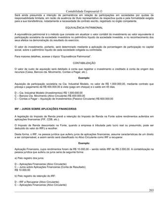 Contabilidade Empresarial ©
Será ainda presumida a intenção de permanência em relação às participações em sociedades por quotas de
responsabilidade limitada, em razão da ausência de título representativo da respectiva quota e pela formalidade exigida
para a sua transferência, notadamente a necessidade de contrato escrito, registrado no órgão competente.

                                            EQUIVALÊNCIA PATRIMONIAL

A equivalência patrimonial é o método que consiste em atualizar o valor contábil do investimento ao valor equivalente à
participação societária da sociedade investidora no patrimônio líquido da sociedade investida, e no reconhecimento dos
seus efeitos na demonstração do resultado do exercício.

O valor do investimento, portanto, será determinado mediante a aplicação da porcentagem de participação no capital
social, sobre o patrimônio líquido de cada sociedade coligada ou controlada.

Para maiores detalhes, acesse o tópico “Equivalência Patrimonial”.

                                                  CONTABILIZAÇÃO

O valor de custo de aquisição será debitado à conta que registrar o investimento e creditado à conta de origem dos
recursos (Caixa, Bancos cta. Movimento, Contas a Pagar, etc.).

                                                       Exemplo:

Aquisição de participação societária na Cia. Industrial Modelo, no valor de R$ 1.000.000,00, mediante contrato que
preveja o pagamento de R$ 400.000,00 à vista (pago em cheque) e o saldo em 45 dias.

D – Cia. Industrial Modelo (Investimentos) R$ 1.000.000,00
C – Bancos Cta. Movimento (Ativo Circulante) R$ 400.000,00
C – Contas a Pagar – Aquisição de Investimentos (Passivo Circulante) R$ 600.000,00


IRF – JUROS SOBRE APLICAÇÕES FINANCEIRAS

A legislação do Imposto de Renda prevê a retenção do Imposto de Renda na Fonte sobre rendimentos auferidos em
aplicações financeiras (FIF, CDB, etc.).

O Imposto de Renda descontado na Fonte, quando a empresa é tributada pelo lucro real ou presumido, pode ser
deduzido do valor do IRPJ a recolher.

Desta forma, o IRF, na pessoa jurídica que auferiu juros de aplicações financeiras, assume características de um direito
a ser compensável, e assim sendo será classificado no Ativo Circulante como IRF a recuperar.

                                                       Exemplo:

Aplicação Financeira, cujos rendimentos foram de R$ 10.000,00 – sendo retido IRF de R$ 2.000,00. A contabilização na
pessoa jurídica que auferiu os juros seria da seguinte forma:

a) Pelo registro dos juros:

D – Aplicações Financeiras (Ativo Circulante)
C – Juros sobre Aplicações Financeiras (Conta de Resultado)
R$ 10.000,00

b) Pelo registro da retenção do IRF:

D – IRF a Recuperar (Ativo Circulante)
C – Aplicações Financeiras (Ativo Circulante)

                                                                                                                    203
 