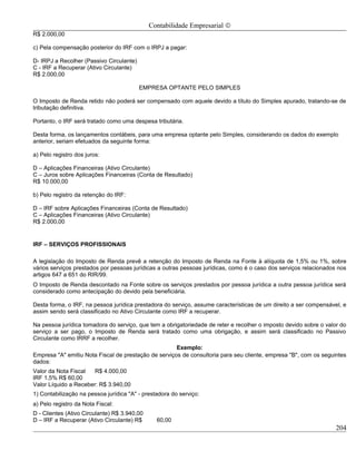 Contabilidade Empresarial ©
R$ 2.000,00

c) Pela compensação posterior do IRF com o IRPJ a pagar:

D- IRPJ a Recolher (Passivo Circulante)
C - IRF a Recuperar (Ativo Circulante)
R$ 2.000,00

                                          EMPRESA OPTANTE PELO SIMPLES

O Imposto de Renda retido não poderá ser compensado com aquele devido a título do Simples apurado, tratando-se de
tributação definitiva.

Portanto, o IRF será tratado como uma despesa tributária.

Desta forma, os lançamentos contábeis, para uma empresa optante pelo Simples, considerando os dados do exemplo
anterior, seriam efetuados da seguinte forma:

a) Pelo registro dos juros:

D – Aplicações Financeiras (Ativo Circulante)
C – Juros sobre Aplicações Financeiras (Conta de Resultado)
R$ 10.000,00

b) Pelo registro da retenção do IRF:

D – IRF sobre Aplicações Financeiras (Conta de Resultado)
C – Aplicações Financeiras (Ativo Circulante)
R$ 2.000,00


IRF – SERVIÇOS PROFISSIONAIS

A legislação do Imposto de Renda prevê a retenção do Imposto de Renda na Fonte à alíquota de 1,5% ou 1%, sobre
vários serviços prestados por pessoas jurídicas a outras pessoas jurídicas, como é o caso dos serviços relacionados nos
artigos 647 a 651 do RIR/99.
O Imposto de Renda descontado na Fonte sobre os serviços prestados por pessoa jurídica a outra pessoa jurídica será
considerado como antecipação do devido pela beneficiária.

Desta forma, o IRF, na pessoa jurídica prestadora do serviço, assume características de um direito a ser compensável, e
assim sendo será classificado no Ativo Circulante como IRF a recuperar.

Na pessoa jurídica tomadora do serviço, que tem a obrigatoriedade de reter e recolher o imposto devido sobre o valor do
serviço a ser pago, o Imposto de Renda será tratado como uma obrigação, e assim será classificado no Passivo
Circulante como IRRF a recolher.
                                                      Exemplo:
Empresa "A" emitiu Nota Fiscal de prestação de serviços de consultoria para seu cliente, empresa "B", com os seguintes
dados:
Valor da Nota Fiscal   R$ 4.000,00
IRF 1,5% R$ 60,00
Valor Líquido a Receber: R$ 3.940,00
1) Contabilização na pessoa jurídica "A" - prestadora do serviço:
a) Pelo registro da Nota Fiscal:
D - Clientes (Ativo Circulante) R$ 3.940,00
D – IRF a Recuperar (Ativo Circulante) R$       60,00
                                                                                                                   204
 