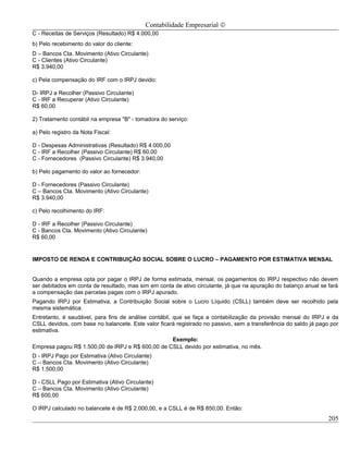 Contabilidade Empresarial ©
C - Receitas de Serviços (Resultado) R$ 4.000,00
b) Pelo recebimento do valor do cliente:
D – Bancos Cta. Movimento (Ativo Circulante)
C - Clientes (Ativo Circulante)
R$ 3.940,00

c) Pela compensação do IRF com o IRPJ devido:

D- IRPJ a Recolher (Passivo Circulante)
C - IRF a Recuperar (Ativo Circulante)
R$ 60,00

2) Tratamento contábil na empresa "B" - tomadora do serviço:

a) Pelo registro da Nota Fiscal:

D - Despesas Administrativas (Resultado) R$ 4.000,00
C - IRF a Recolher (Passivo Circulante) R$ 60,00
C - Fornecedores (Passivo Circulante) R$ 3.940,00

b) Pelo pagamento do valor ao fornecedor:

D - Fornecedores (Passivo Circulante)
C – Bancos Cta. Movimento (Ativo Circulante)
R$ 3.940,00

c) Pelo recolhimento do IRF:

D - IRF a Recolher (Passivo Circulante)
C - Bancos Cta. Movimento (Ativo Circulante)
R$ 60,00


IMPOSTO DE RENDA E CONTRIBUIÇÃO SOCIAL SOBRE O LUCRO – PAGAMENTO POR ESTIMATIVA MENSAL


Quando a empresa opta por pagar o IRPJ de forma estimada, mensal, os pagamentos do IRPJ respectivo não devem
ser debitados em conta de resultado, mas sim em conta de ativo circulante, já que na apuração do balanço anual se fará
a compensação das parcelas pagas com o IRPJ apurado.
Pagando IRPJ por Estimativa, a Contribuição Social sobre o Lucro Líquido (CSLL) também deve ser recolhido pela
mesma sistemática.
Entretanto, é saudável, para fins de análise contábil, que se faça a contabilização da provisão mensal do IRPJ e da
CSLL devidos, com base no balancete. Este valor ficará registrado no passivo, sem a transferência do saldo já pago por
estimativa.
                                                  Exemplo:
Empresa pagou R$ 1.500,00 de IRPJ e R$ 600,00 de CSLL devido por estimativa, no mês.
D - IRPJ Pago por Estimativa (Ativo Circulante)
C – Bancos Cta. Movimento (Ativo Circulante)
R$ 1.500,00

D - CSLL Pago por Estimativa (Ativo Circulante)
C – Bancos Cta. Movimento (Ativo Circulante)
R$ 600,00

O IRPJ calculado no balancete é de R$ 2.000,00, e a CSLL é de R$ 850,00. Então:
                                                                                                                  205
 