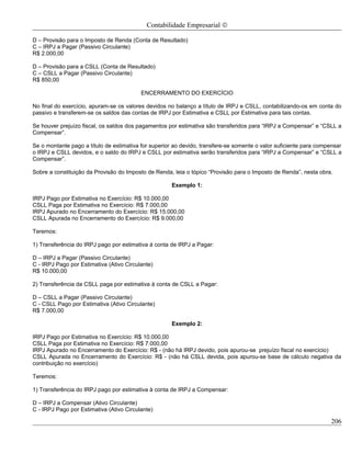 Contabilidade Empresarial ©

D – Provisão para o Imposto de Renda (Conta de Resultado)
C – IRPJ a Pagar (Passivo Circulante)
R$ 2.000,00

D – Provisão para a CSLL (Conta de Resultado)
C – CSLL a Pagar (Passivo Circulante)
R$ 850,00

                                          ENCERRAMENTO DO EXERCÍCIO

No final do exercício, apuram-se os valores devidos no balanço a título de IRPJ e CSLL, contabilizando-os em conta do
passivo e transferem-se os saldos das contas de IRPJ por Estimativa e CSLL por Estimativa para tais contas.

Se houver prejuízo fiscal, os saldos dos pagamentos por estimativa são transferidos para “IRPJ a Compensar” e “CSLL a
Compensar”.

Se o montante pago a título de estimativa for superior ao devido, transfere-se somente o valor suficiente para compensar
o IRPJ e CSLL devidos, e o saldo do IRPJ e CSLL por estimativa serão transferidos para “IRPJ a Compensar” e “CSLL a
Compensar”.

Sobre a constituição da Provisão do Imposto de Renda, leia o tópico “Provisão para o Imposto de Renda”, nesta obra.

                                                      Exemplo 1:

IRPJ Pago por Estimativa no Exercício: R$ 10.000,00
CSLL Paga por Estimativa no Exercício: R$ 7.000,00
IRPJ Apurado no Encerramento do Exercício: R$ 15.000,00
CSLL Apurada no Encerramento do Exercício: R$ 9.000,00

Teremos:

1) Transferência do IRPJ pago por estimativa á conta de IRPJ a Pagar:

D – IRPJ a Pagar (Passivo Circulante)
C - IRPJ Pago por Estimativa (Ativo Circulante)
R$ 10.000,00

2) Transferência da CSLL paga por estimativa à conta de CSLL a Pagar:

D – CSLL a Pagar (Passivo Circulante)
C - CSLL Pago por Estimativa (Ativo Circulante)
R$ 7.000,00

                                                      Exemplo 2:

IRPJ Pago por Estimativa no Exercício: R$ 10.000,00
CSLL Paga por Estimativa no Exercício: R$ 7.000,00
IRPJ Apurado no Encerramento do Exercício: R$ - (não há IRPJ devido, pois apurou-se prejuízo fiscal no exercício)
CSLL Apurada no Encerramento do Exercício: R$ - (não há CSLL devida, pois apurou-se base de cálculo negativa da
contribuição no exercício)

Teremos:

1) Transferência do IRPJ pago por estimativa à conta de IRPJ a Compensar:

D – IRPJ a Compensar (Ativo Circulante)
C - IRPJ Pago por Estimativa (Ativo Circulante)

                                                                                                                   206
 