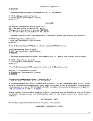 Contabilidade Empresarial ©
R$ 10.000,00

2) Transferência da CSLL paga por estimativa à conta de CSLL a Compensar:

D – CSLL a Compensar (Ativo Circulante)
C - CSLL Pago por Estimativa (Ativo Circulante)
R$ 7.000,00

                                                      Exemplo 3:

IRPJ Pago por Estimativa no Exercício: R$ 10.000,00
CSLL Paga por Estimativa no Exercício: R$ 7.000,00
IRPJ Apurado no Encerramento do Exercício: R$ 2.000,00
CSLL Apurada no Encerramento do Exercício: R$ 1.000,00

1) Transferência de parte do IRPJ pago por estimativa à conta de IRPJ a Pagar, para zerar esta conta do passivo:

D – IRPJ a Pagar (Passivo Circulante)
C - IRPJ Pago por Estimativa (Ativo Circulante)
R$ 2.000,00

2) Transferência do saldo do IRPJ pago por estimativa à conta de IRPJ a Compensar:

D – IRPJ a Compensar (Ativo Circulante)
C - IRPJ Pago por Estimativa (Ativo Circulante)
R$ 8.000,00

3) Transferência de parte da CSLL paga por estimativa à conta de CSLL a Pagar, para zerar esta conta do passivo:

D – CSLL a Pagar (Passivo Circulante)
C - CSLL Pago por Estimativa (Ativo Circulante)
R$ 1.000,00

4) Transferência do saldo da CSLL paga por estimativa à conta de CSLL a Compensar:

D – CSLL a Compensar (Ativo Circulante)
C - CSLL Pago por Estimativa (Ativo Circulante)
R$ 6.000,00


JUROS REMUNERATÓRIOS DO CAPITAL PRÓPRIO (TJLP)

As pessoas jurídicas poderão deduzir, para efeitos de apuração do lucro real e da base de cálculo da CSLL, os juros
pagos ou creditados individualizadamente a titular, sócios ou acionistas, a título de remuneração do capital próprio,
calculados sobre as contas do patrimônio líquido e limitados à variação, pro rata dia, da Taxa de Juros de Longo Prazo –
TJLP (Lei 9.249/95, art. 9º e art. 347 do RIR/99).

Referida dedução é condicionada à existência de lucros, computados antes da dedução dos juros, ou de lucros
acumulados e reservas de lucros, em montante igual ou superior ao valor de duas vezes os juros a serem pagos ou
creditados.

                                                  RETENÇÃO NA FONTE

Há retenção de Imposto de Renda na Fonte de 15% sobre o valor respectivo.

                                        GANHO EM PLANEJAMENTO FISCAL


                                                                                                                   207
 